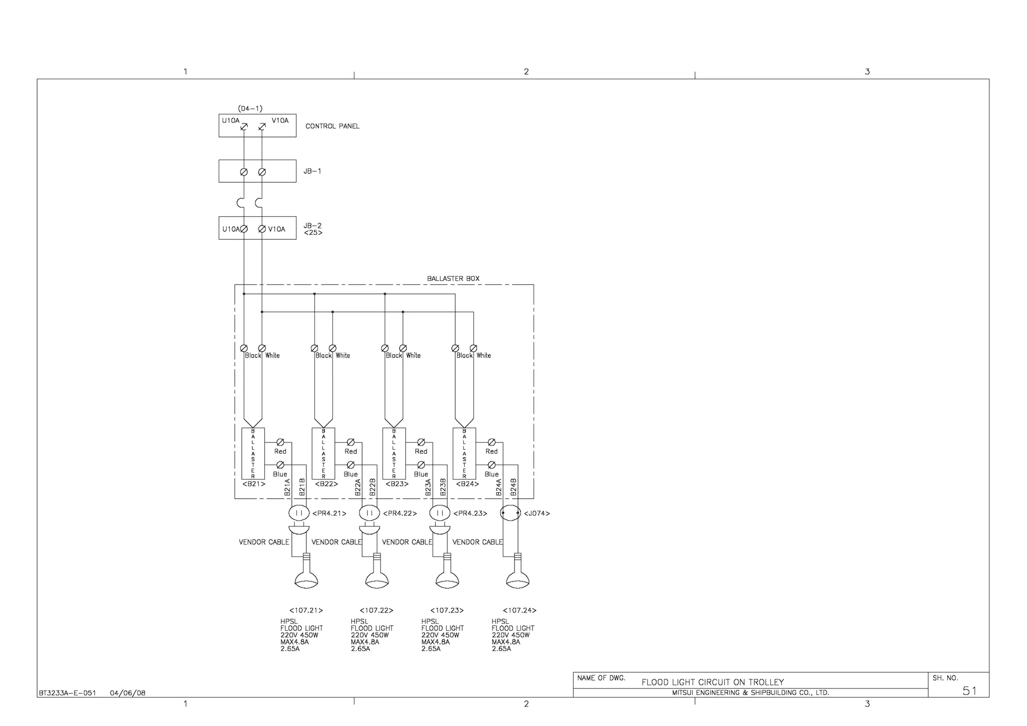 BT3233A-E-051 04 06 08
(04-1)
U10A V10A
U10A V10A
CONTROL PANEL
JB-1
JB-2
<25>
2
BALLASTER BOX
------------------~
Black White
,
'''
'
,
'
Black White
~ Blue
~,:__~
I I <PR4.21 >
<107.21>
HPSL
FLOOD LIGHT
220V 450W
MAX4.8A
2.65A
Black White
I I <PR4.22>
<107.22>
HPSL
FLOOD LIGHT
220V 450W
MAX4.8A
2.65A
Black White
I I <PR4.23> <J074>
<107.23> <107.24>
HPSL HPSL
FLOOD LIGHT FLOOD LIGHT
220V 450W 220V 450W
MAX4.8A MAX4.8A
2.65A 2.65A
2
3
NAME OF DWG.
FLOOD LIGHT CIRCUIT ON TROLLEY
SH. NO.
MITSUI ENGINEERING & SHIPBUILDING CO., LTD. 51
3
 