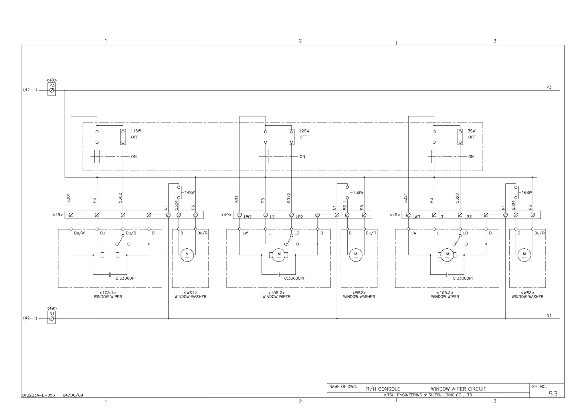2 3
<49>
(42-1) ~ P3
D
,~------------------ - - - - - - - - - - - - - - - - - - - - - - - - - - - - - - - __ _J _____ I
' 6 ~11SW ~ ----~~2F~W 6 ·~ 3SW '
I ----;- - - - - OFF --;----- -1---QFF I
' '
I ~
l--- ~ON
-t - - - - ~ON
-t - - - - - -ON
I
' '
L_ - - - - - - - - - - - - - - - - - - - - - - - - - - - - - - - - - - - ~- - - - - - - - - - - - - - - - - - - - - - - - - - - - - -
__ _J
o N ----0~14SW - N ----0~15SW ;; N ----0~16SW
0
;; N
n n n n n n n n
" " " • " " " • " " " •
0
n ;; n
N
n
z n
z z n
" " " " " "
<49> ) 1) IJ
' ' I <49' I ' LW2
' L2 1) LB2 I DI <49> I , '.) LW3 0 L3
' LB3 I IJ I
I
Bu/W Be Bu/B B
I I
B Bu/RI
I
LW L ) LB B
I I
B Bu/RI
I
LW L LB B
I I
B Bu/RI
' ' ' ' ' ' ' ' '
I
' ' '
I I I (;;; I I M I I (;; I I M I I (;; I
' ' '
-
' '
-
' '
-
' '
-
' '
-
'
I I I I I I I I I I I I
' " ' ' ' ' " ' ' ' ' " ' ' '
L "C:33000PF _J
- - - - - - - - - - - - - - - - L___J L "C:33000PF _J
- - - - - - - - - - - - - - - - L___J L "C:33000PF _J
- - - - - - - - - - - - - - - - L___J
<105.1> <WS1> <105.2> <WS2> <105.3> <WS3>
WINDOW WIPER WINDOW WASHER WINDOW WIPER WINDOW WASHER WINDOW WIPER WINDOW WASHER
<49>
~ N1
D
(42-1)
NAME OF DWG.
WINDOW WIPER CIRCUIT
SH. NO.
R/H CONSOLE
53
MITSUI ENGINEERING & SHIPBUILDING CO., LTD.
BT3233A-E-053 04 06 09
2 3
 