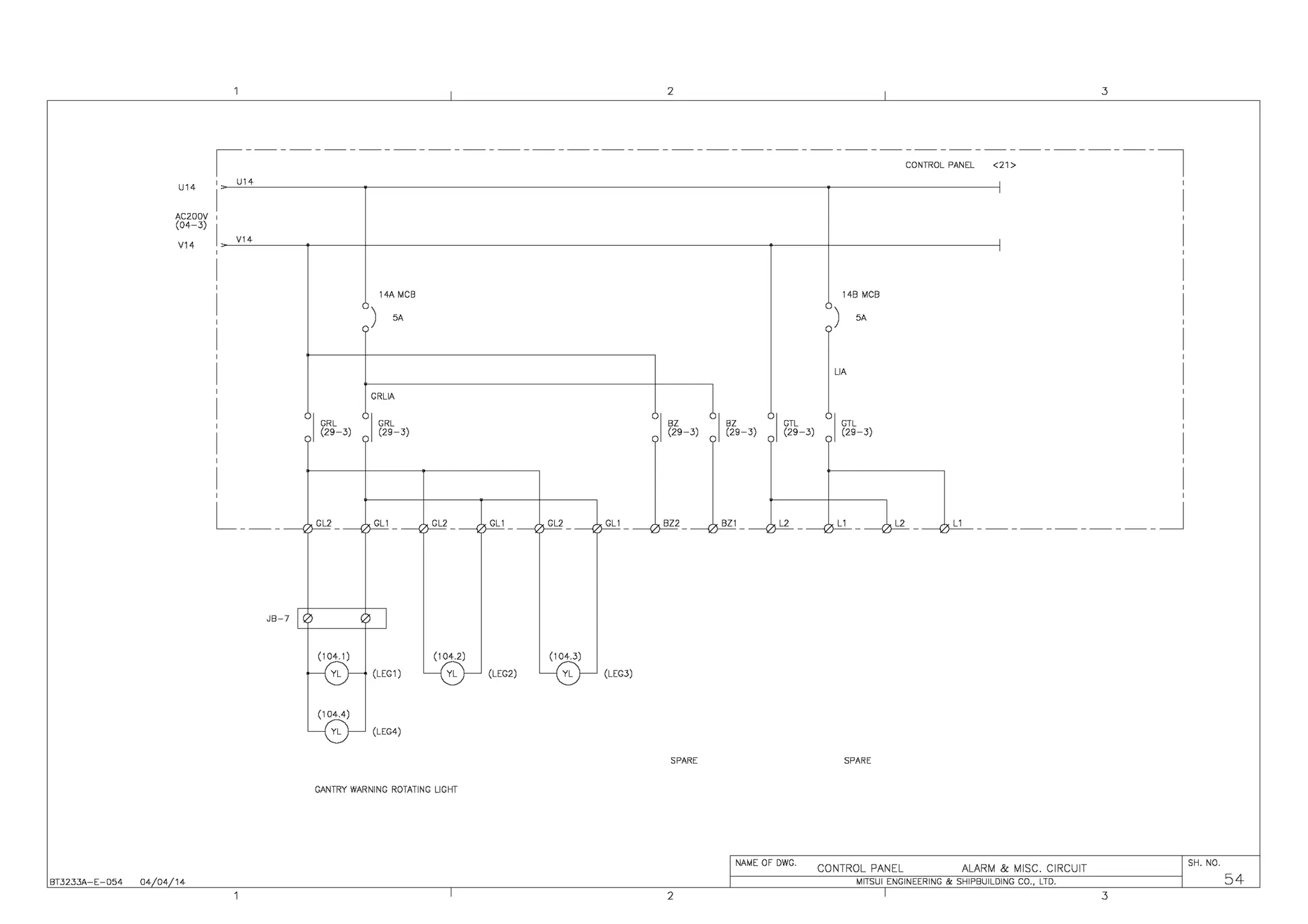 I 2 I 3
,-----------------------------------------------------,
CONTROL PANEL <21>
U14
U14
'
ACZOOV
(04-3)
V14
V14
'
14A MCB 148 MCB
) 5A
(
5A
GRLIA
11
I
GRL I GRL
I
BZ BZ
I
GTL
I
GTL
(29-3) (29-3) (29-3) (29-3) (29-3) (29-3)
L__ GL2 GL1 GL2 GL1 GL2 GL1 BZ2 BZ1 L2 L1 1L2 L1 ___________J
~
JB-7 I ,3 o I
~
(104.2)
%
L (LEG1) ~ (LEG2) L (LEG3)
LG-
L (LEG4)
SPARE SPARE
GANTRY WARNING ROTATING LIGHT
I NAME OF DWG.
CONTROL PANEL ALARM & MISC. CIRCUIT I SH. NO.
BT3233A-E-054 04/04/14 I MITSUI ENGINEERING & SHIPBUILDING CO., LTD. I 54
I 2 I 3
 