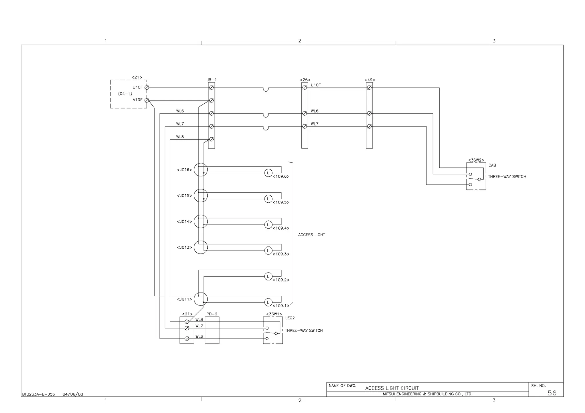 BT3233A-E-056 04 06 08
<21>
,-----,,C
I U10F
I (04-1)
I V10F I
L____ _ j
JB-1
-
/
WL6
WL7
WLB
-
-
<J016> c-
-
<J015> (
-
I
-
<J014> (
-
-
<J013>
,-
<J011> ~
<21> PB-2
WLB
~
- WL7
-
- WL6
~
~
2 3
<25> <49>
-
-
U10F
WL6
WL7
- ~
>
11 CAB
I THREE-WAY SWITCH
- ~SJ12
~9.6> I
'
L:_ _ J
~9.5>
~9.4>
ACCESS LIGHT
~9
<109.3>
~9
<109.2>
G9
<109.1>
<3SW1 >
~ -11 LEG2
'
I THREE-WAY SWITCH
i_::__]
NAME OF DWG.
ACCESS LIGHT CIRCUIT
SH. NO.
MITSUI ENGINEERING & SHIPBUILDING CO., LTD. 56
2 3
 