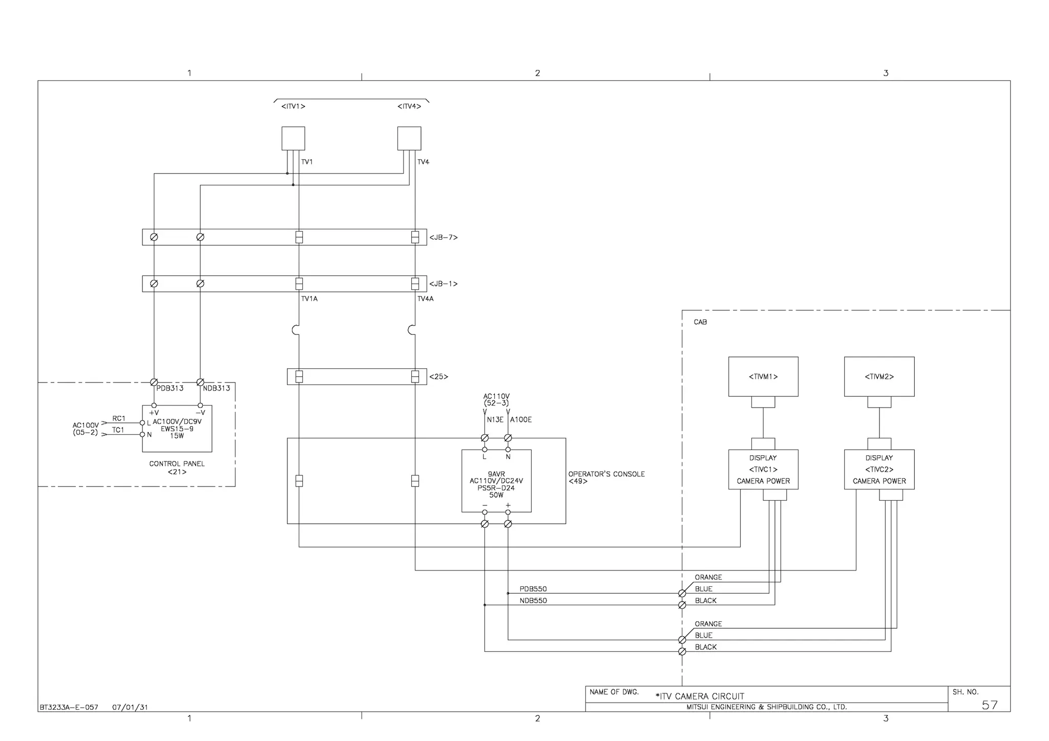 - - -- - -- - -- - ---{'.i>os313------<~s3131
+V -V
AC1 OOV ~~R"C"
1
--0 LAC 1OOV/DC9V
(05-2) ~cTcCc1_-0 N EWfJ~-9
I
'
I
CONTROL PANEL I
<21> J
- - - - - - - - - - - - - - - - - - - -
BT3233A-E-057 07/01131
I
<ITV1 > <ITV4> '
~N1 TY4
1<25>
I
2
AC110V
(52-3)
N13E A100E
N
9AVR
AC11 OV/DCZ4V
PS5R-D24
sow
PDB550
NDB550
2
I 3
,--::--~-~-~-~-~-~-~-~-~-~-~
CAB
<TIVM1 > <TIVM2>
x x
DISPLAY DISPLAY
OPERATOR'S CONSOLE
<TIVC1 > <TIVC2>
<49> CAMERA POWER CAMERA POWER
l J l ~
I
ORANGE
/BLUE
BLACK
ORANGE
/BLUE
BLACK
i
I NAME OF DWG. *ITV CAMERA CIRCUIT I SH. NO.
,e---------M~ITs-u-1-EN_G_IN~E-ER-IN_G_&-sH-IP_B_U_ILD-IN_G_C_O_,_L_TD-.----------j, 57
I 3
 