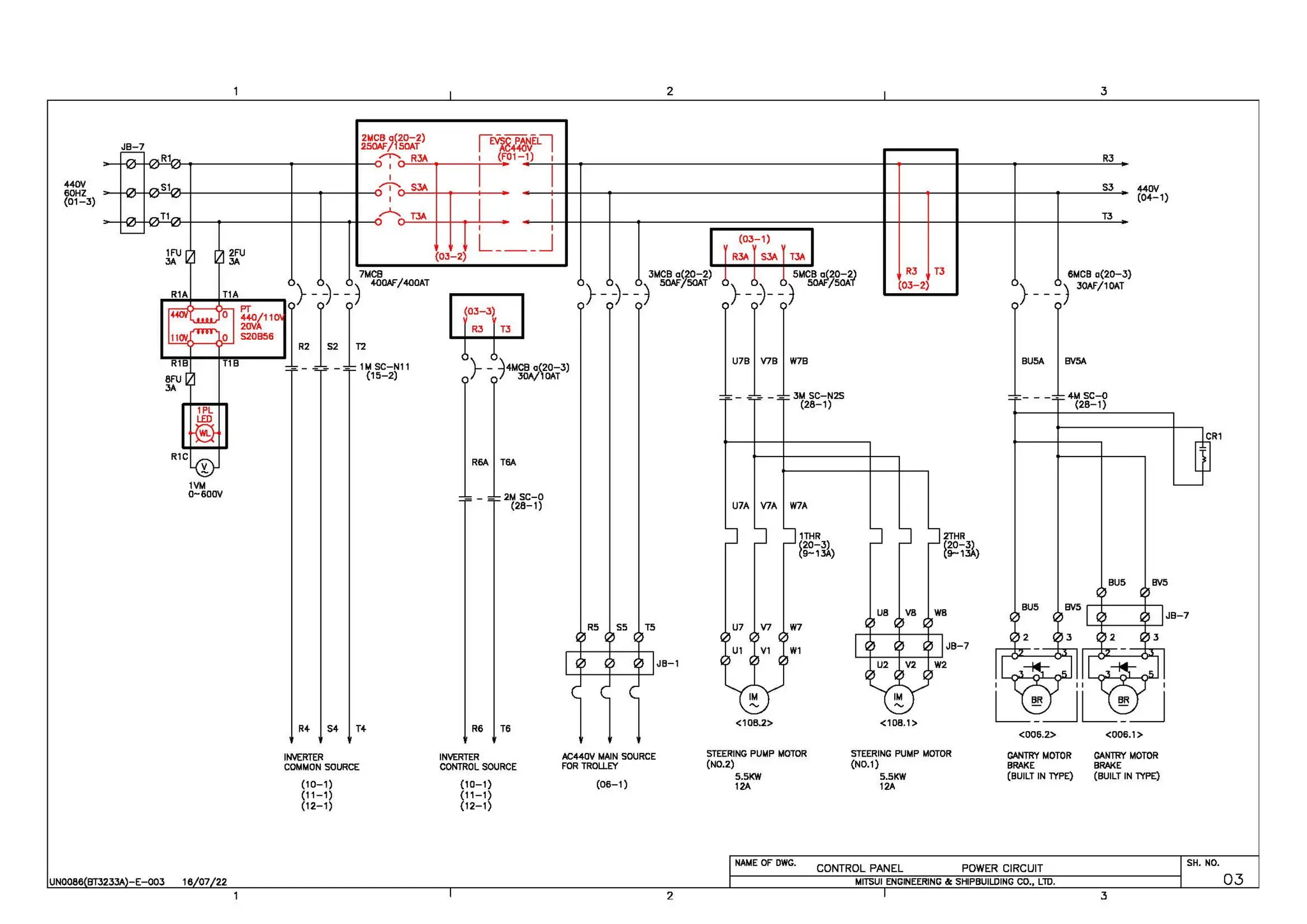 2 3
JB-7 ~~g:J~%1.P 1~8/~~q
>-+<..'l-!-</l'-"Cl'!-..-~~~~~~..--~~~~1---0
~D-'R~3A"-'--'o--~~~~<F0.1-~
1~
) ~T--.__..-~~~~~~~~~~~~~~~~~~~~-+--...~~~--+~~~---.~~~~~~~R3=-.
440V
60HZ
(01-3)
I
>-+<-,......-<n-'-'</l-+-~~~~~~-+-~-+-~---41---o
/'"j""'n-S~3A~+--<,__----1~-­
1Vt.1
0-600V
R4 54 T+
I
,.-1...... T3A
(03-2)
I
L___J
R3 T3
_ - ~4t.1CB a(20-3)
r 7 30A/,OAT
R6A T6A
R6
2M SC-0
(28-1)
T6
(03-1)
R3A S3A T3A
3t.1CB a(20-2)
} _-)- _j SOAF/50AT
U7A V7A W7A
1THR
120-3)
9-13A)
RS SS TS U7 V7 W7
W1
JB-1
<108.2>
INVERTER INVERTER AC440V MAIN SOURCE STEERING PUt.1P t.10TOR
(N0.2)
COMMON SOURCE CONTROL SOURCE FOR TROLLEY
5.5KW
(10-1) (10-1) (06-1) 12A
(11-1)
(12-1)
(11-1)
(12-1)
R3 T3
(03-2)
2THR
120-il
9-1 )
UB VB WB
JB-7
<108.1>
<006.2>
STEERING PUMP t.10TOR GANTRY t.10TOR
(N0.1) BRAKE
5.SKW (BUILT IN lYPE)
12A
NAME OF OWG.
CONTROL PANEL POWER CIRCUIT
UNOOB6 BT3233A -E-003 18 07 22 MITSUI ENGINEERING &: SHIPBUILDING CO., LlD.
2
53
T3
BUS
440V
(04-1)
BVS
JB-7
<006.1>
GANTRY t.10TOR
BRAKE
(BUILT IN lYPE)
SH. NO.
3
03
 
