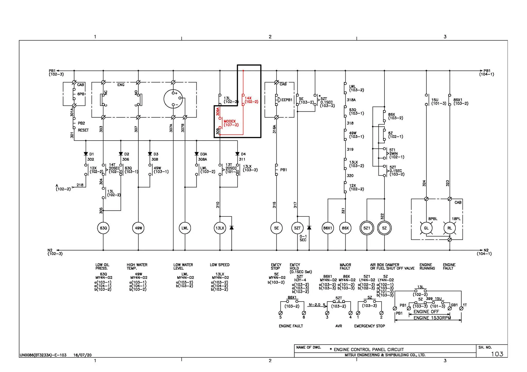 2 3
PB1 PB1
(102-3) (104-1 )
ENG -, ABl LWL
I
(10J-2)
I ~
13L 14-X 5E 5ZT J18A I15U 86X1
(102- (102-2) (10J-2) 0.1SEC (101-3) (103-2)
~
I (10J-2)
_J 6JO
~ (10J-1) 86X
I MODEX
(10J-2)
~ "' (107-2) 318
,., .... .... ;2j
0 0 0 0
,., ,., ,., ,., 0 ;;; 49W 6Z
Ci
.,
., (10J-1) (102-1)
319
r5T1
01 02 DJ OJA 04 2MIN
J02 306 JOB 308A J11
(102-1)
I r 14T I r13T 1 ,JLX
13LX
(103-2)
rSZT
12X 20SEC 630 149W ILWL 20SEC (103_ 2) PB1
{H>Ml {rn'- ,,,,_,, {103-1) (103-2) (101- D.1SEC
A ~ ~
320 (103-2)
... n
12X
N N
., n
(102-2) I13L (102-2)
(102-2
~ "" ~ CAB
"'
,., ,., ,.,
0 ..
,., ., N
~ BPBL
N2 --~~~~~~~+-~~~~~---~~~~~--~--~~~~~-+~-+~~~~~~~-+-~~~+-~+-~~-+-~~-+~~~--~~--~~~~~~~~~~---->--~~~~--N2
(102-3) (104-1 )
UN0086 BT3233A -E-103 1e 07 20
LOW OIL
PRESS.
630
MY4N-02
~~18tlj
b~103-2
HIGH WATfH
TEMP.
+9W
MY+N-02
~~18t1j
bt103-2
LOW WATER
LEVEL
LWL
MY-4-N-02
a(10J-2l
b(103-2
LOW SPEED
1JLX
MY4N-D2
a!103-2l
a 104-2
b 103-2
EM'CY
STOP
SE
MY4N-D2
b(103-2)
EM'CY
HOLD
(0.1 SEC Set)
t.IAJOR
FAULT
AIR BOX DAMPER
OR FUEL SHUT OFF VALVE
5ZT B6X1 8 6X 5Z1 SZ
H3Y-4 MY4N-D2 MY4N-D2 LY4N-D2 LY4N-D2
ENGINE
RUNNING
~~rnt~j ~H8t~l ~frnt~l ~frnt~l ~frntjl _llL
ENGINE
FAULT
_Mn_ SZT ~ 5z J99 15U
bt10J-2 gf18!=5lr.;102-02)~~~~~---,
f"-1~ f"-1 1:;,"~1E1"'.1"
ENGINE FAULT AVR EMERGENCY STOP
NAME OF DWG.
• ENGINE CONTROL PANEL CIRCUIT
MITSUI ENGINEERING &: SHIPBUILDING CO., LTD.
2 3
SH. NO.
103
 