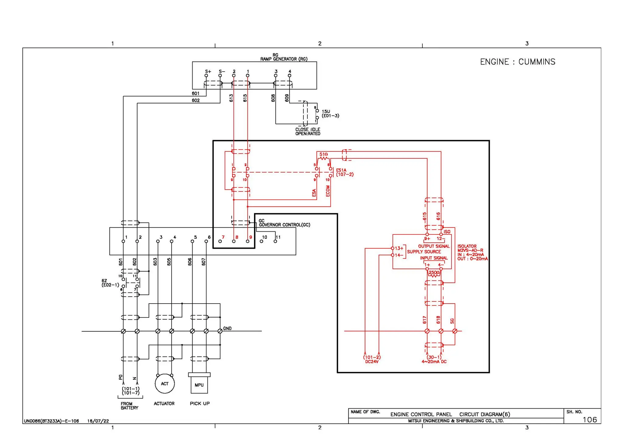 6Z
(E02-1)
I
0
"- z
2
(101-1l
(101-7
UNOOB6 BTJ2JY. -E-106 16 07 22
FROM
BATTERY
s+
601
602
5 6
ACTUATOR PICK UP
s- 2
.., "'
<O ID
GND
2
RG
RAMP GENERATOR RG
J 4
~ ~'-----<+-~
I
11
11
CLOSE :IDLE
OPEN:RATED
2
15U
(E01-3)
(101-2)
DC24V
NAME OF OWG.
19+ 12,
13+] OUTPUT SIGNAL
SUPPLY SOURCE
l 4- INPUT SIGNAL
~
I I
(30-1)
4-2DmA DC
ENGINE
ISOLATOR
M2VS-AD-R
IN: 4~20mA
OUT: 0-20mA
ENGINE CONTROL PANEL CIRCUIT DIAGRAM(6)
MITSUI ENGINEERING &: SHIPBUILDING CO., LlD.
3
CUMMINS
SH. NO.
106
3
 