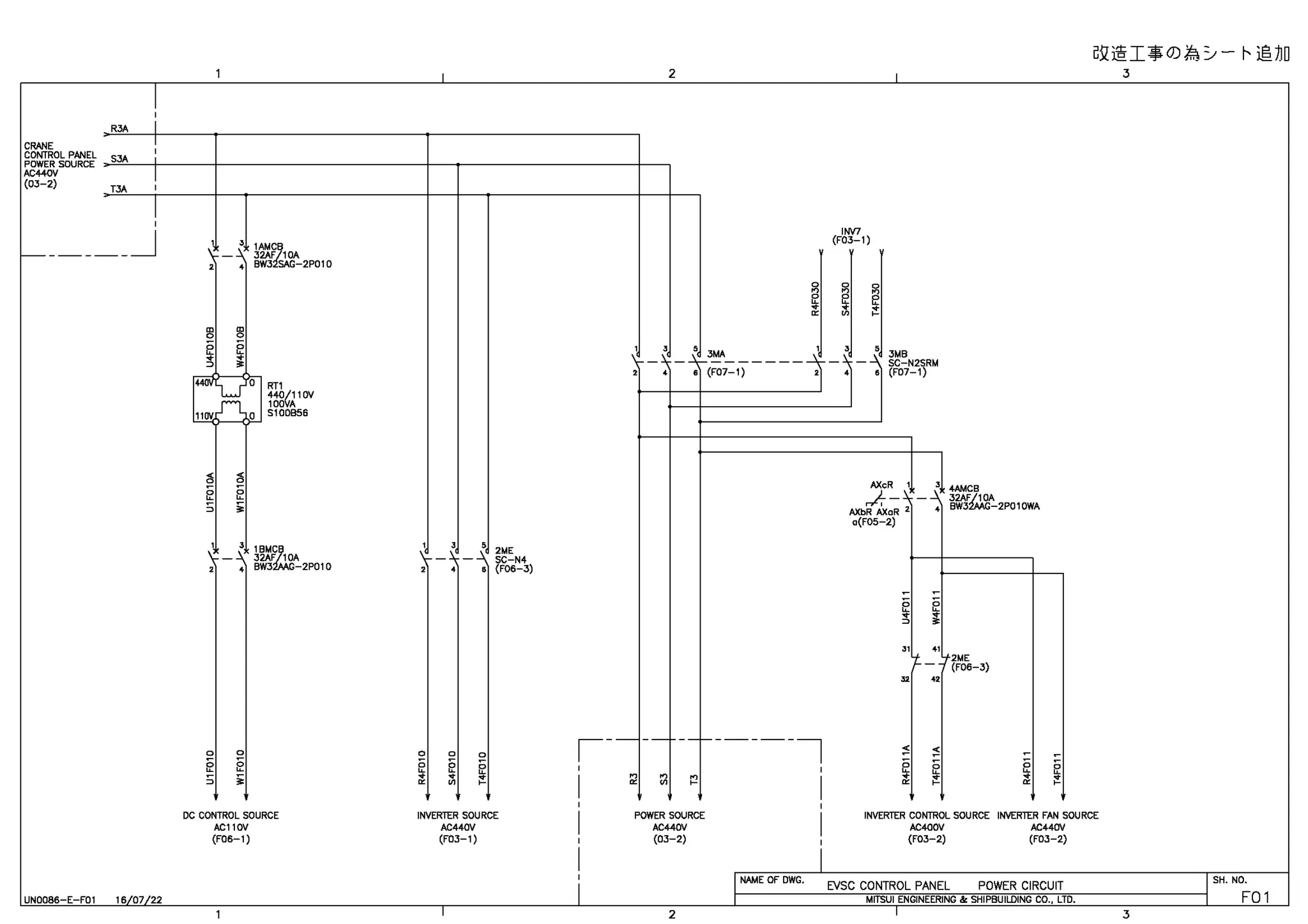 I
'
R3A I
CRANE I
I
~il@I:$0)~ ::,,- r- ~JJD
2 I 3
CONTROL PANEL 1
POWERSOURCE >-"S3A~--1--'---+----------------+-~------------+---
AC440V I
(03-2) TJA 1
I
'
_______J
UN0086-E-F01 16/07122
' '""{,
 -~ 32AF 10A
2 4 BW3 SAG-2P010
,_,LJ 0
11ov n a
RT1
440/110V
1001/A
5100856
1 3
1BM~
,... - ~ 32AF 10A
2 4 BW3 -2P010
DC CONTROL SOURCE
AC110V
(F06-1)
1 J
5 2ME
 __ ) _ _ SC-N4
s {F06-3)
0 0
~ ~
INVERTER SOURCE
AC440V
(F03-1)
I
' '
, __)
•
INV7
(F03-1)
,
5
3MB
-~5-3~------~~-;
s (F07-1) 21 4
- -' SC-N2SRM
6 (F07-1)
AXcR 1 3
4AMCB
- ~ 32AF/10A
~-l
AXbR AXaR 2
c(FOS-2)
4 BW32AAG-2P010WA
31 41
+ f2ME
I- - - (F06-3)
" "
,---- --------,
' '
I ri ~ ~ I
~ ~
§ § §
.. ~
..
~ ~
E
~
AC440V AC400V AC440V
I
I POWER SOURCE II INVERTER CONTROL SOURCE INVERTER FAN SOURCE
i (03-2) ~~~~~-~1'------(F_0_3--2_)______(_FC_3_-_2_)________~~~---<
I
' INAME OF DWG. EVSC CONTROL PANEL POWER CIRCUIT ISH. NO.
,1-----------.~rrs~u-,-,-N-o-1N~,~,R-1N-G~&-s-H-1e-s-u-1ua-1-N-o-c-o-
..-,~m-.---------<1 FO 1
2 I 3
 
