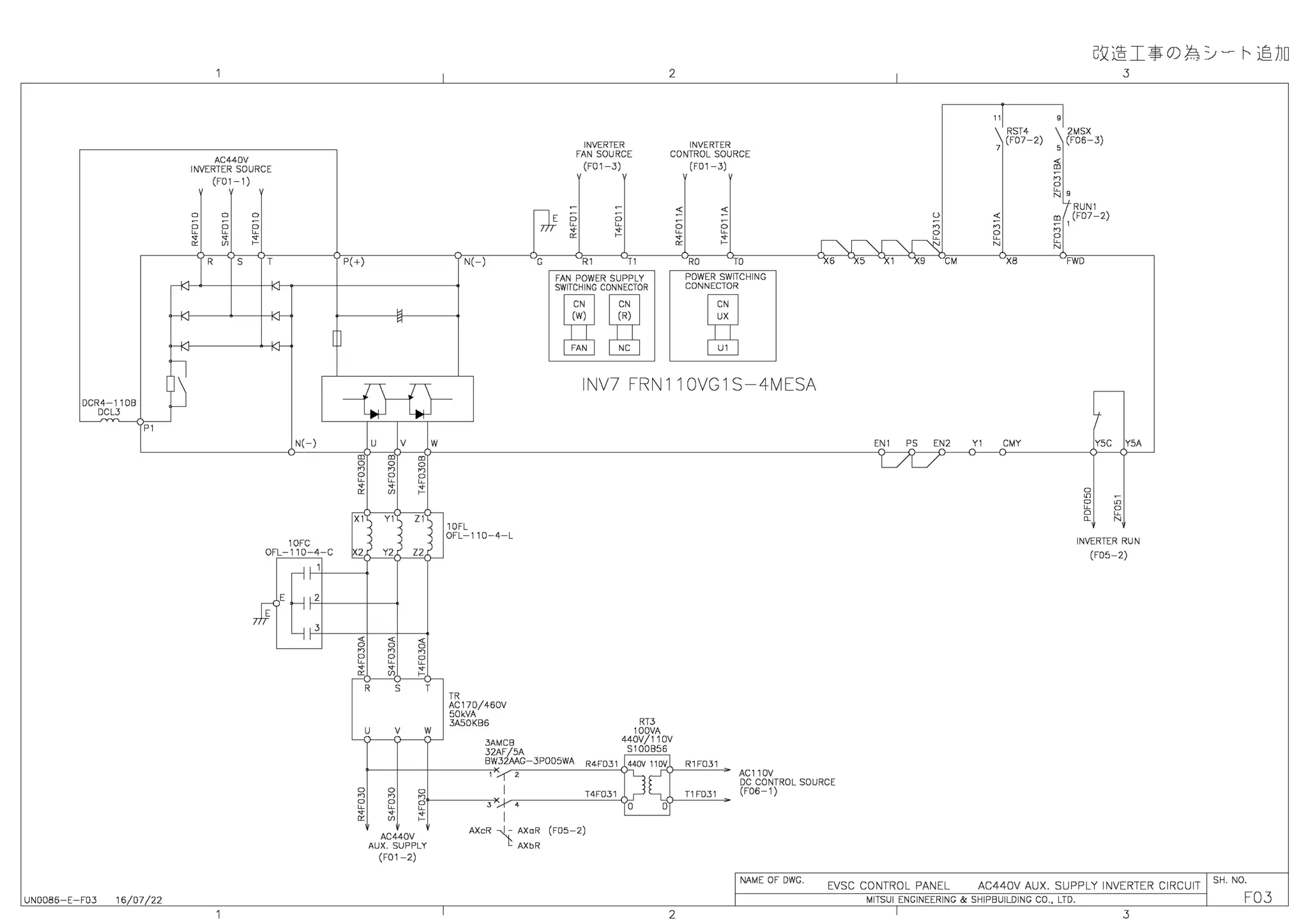 DCR4-110B
DCL3
P1
UN0086-E-F03 16/07/22
AC44DV
INVERTER SOURCE
(F01-1)
D D D
o o o
c c c
" " "
" ITT r
R s
N(-)
10FC
OFL-110-4-C
'
P(+)
X1
X2
"
D
n
D
c
"
"
H
H
u v
Y1
Y2
"
D
n
2
"
ITT
R s
u v
w
m
D
n
2
~
21
Z2
"
D
n
2
"
r
w
I
N( I G
INVERTER
FAN SOURCE
(F01-3)
R1 T1
FAN POWER SUPPLY
SWITCHING CONNECTOR
~
N
(R)
NC
2
INVERTER
CONTROL SOURCE
(F01-3)
~
2
"
"
~
2
"
r
RO TO
POWER SWITCHING
CONNECTOR
INV7 FRN110VG1S-4MESA
1OFL
OFL-110-4-L
TR
AC170/460V
50kVA
3ASOKB6 RT3
100VA
3AMCB 440V/110V
32AF/5A 5100856
BW32AAG-3P005WA R4F031 440V 110V R1F031
AC110V
I
u
n
D
~
CM
"IRST4
7
(F07-2)
X8
GJz@I:$ 0) J:: :_,, - ~©JD
9
12MSX
5
(F06-3)
RUN1
m (F07-2)
1
n
2
N
FWD
+
3
Y5C Y5A
ITT
2
N
INVERTER RUN
(FDS-2)
1 /I 2 J[c<1---~
gf----~~J'~-----T~4~F~0~3~1~,- -L{-~T~1~FD~3~1~
DC CONTROL SOURCE
(F06-1)
2 J,...., 4 O D
~ I
AC440V
AUX. SUPPLY
(F01-2)
I
AXcR ~- AXaR (FOS-2)
t:: AXbR
2
I NAME OF DWG.
I
EVSC CONTROL PANEL AC440V AUX. SUPPLY INVERTER CIRCUIT I SH. NO.
MITSUI ENGINEERING & SHIPBUILDING CO., LTD. I FQJ
I 3
 
