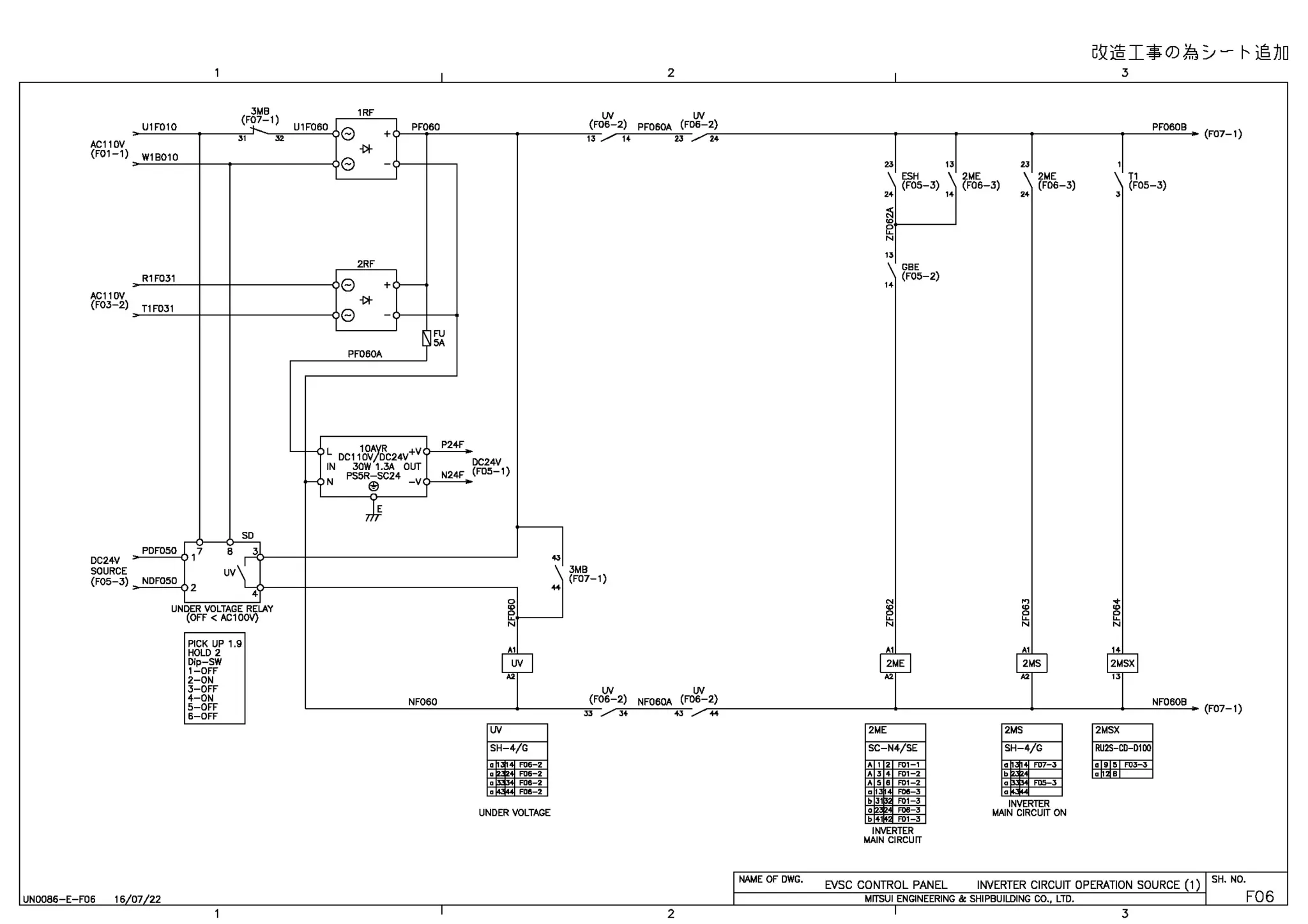 AC110V
(F01-1)
AC110V
(F03-2)
DC24V
SOURCE
(F05-3)
U1F010
W18010
R1F031
T1 F031
PDF050
NDF050
,1
2
3MB
(F07-1)
" "
SD
6 3
UV
1
4
UNDER VOLTAGE RELAY
(OFF< AC100V}
PICK UP 1.9
HOLD 2
Dip-SW
1-0FF
2-0N
3-0FF
4-0N
5-0FF
6-0FF
UN0086-E-F06 16 07 22
1RF
U1F060
e +
PF060
-DI-
e
2RF
e +<~
-DI-
e
FU
5A
PF060A
~
H L oc111&7~c24v+v
IN 30W 1.3A OUT
P24F
PS5R-SC24 N24F
I-< N
~
-v
Ji
NF060
DC24V
(F05-1)
"'

..
0
~
..
N
T
v
"
lN
SH-4/G
UNDER VOLTAGE
Gl/@I*O)~y- t--~JJD
2 3
lN lN
06-2) PF060A (F06-2) PF060B
2J ,,.--,-.,~~~~~~~~~~~~~l~~~--,l~~~~~~l~~~~~--,1~~~~0.... (F07-1)
23
ESH
13
2ME
23
2ME
1
T1
(F
,, /' 14
3MB
(F07-1
lN lN
(F06-2) NF060A (F06-2)
JJ / 34 ..
NAME OF DWG.
2
(FOS-3) (FOS-3) (FOS-3) (FOS-3)
"
~
N
2ME
GBE
(FOS-2)
SC-N4/SE
"
~
N
2MS
SH-4/G
INVERTER
MAIN CIRCUIT ON
'
~
N
NF0608
2MSX
RU2S-CD-D100
a 9 ~ FOJ-3
EVSC CONTROL PANEL INVERTER CIRCUIT OPERATION SOURCE (1)
MITSUI ENGINEERING & SHIPBUILDING CO., LTD.
3
(F07-1)
SH. NO.
F06
 