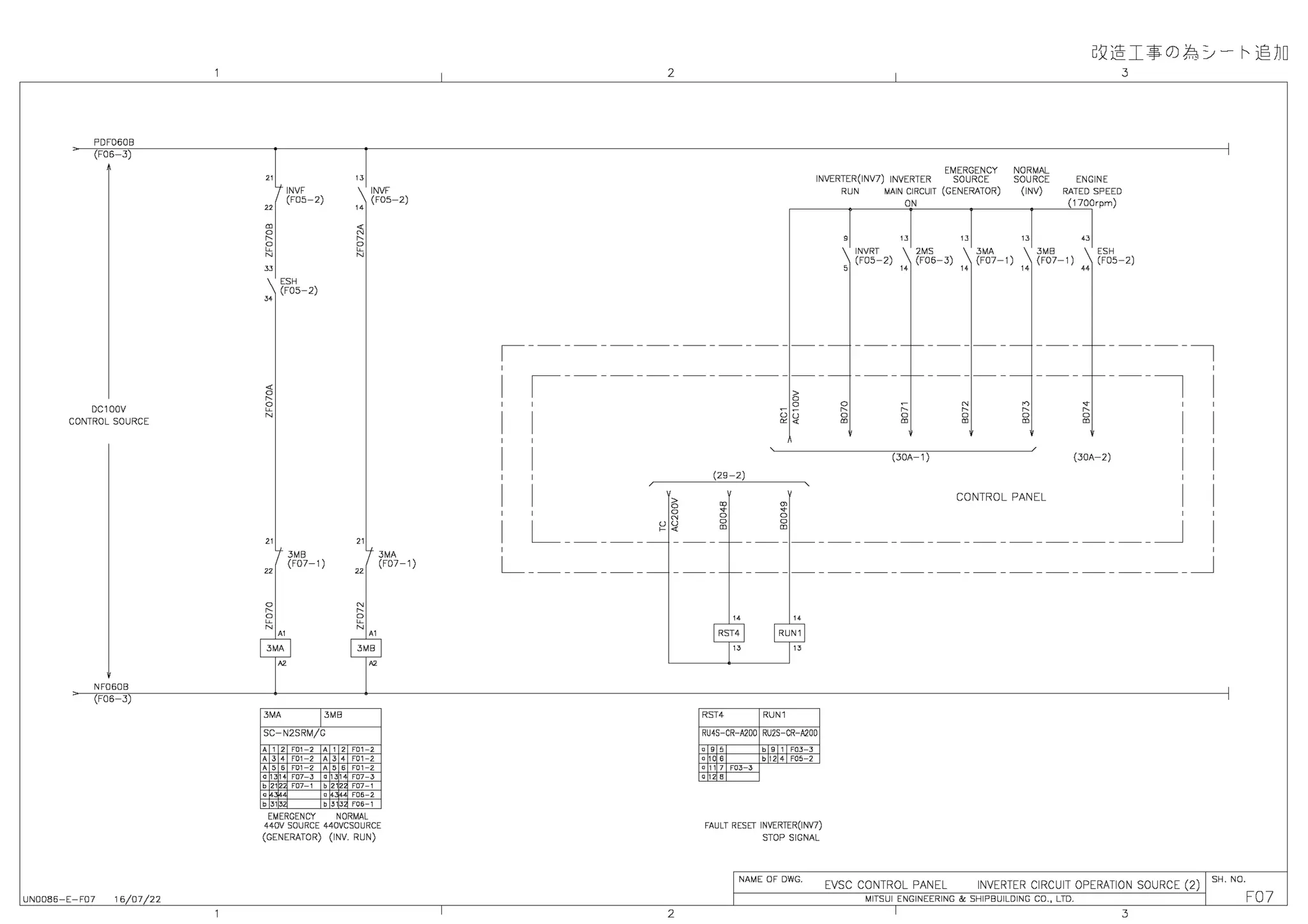 PDF060B
(F06-3)
DC100V
CONTROL SOURCE
NF060B
(F06-3)
UN0086-E-F07 16/07/22
" "
INVF INVF
"
(F05-2)
"
(F05-2)
m <
a N
N N
a a
~ ~
N N
" ESH
(F05-2)
"
" "
3MB 3MA
"
(F07-1)
"
(F07-1)
a N
N N
2 2
N N
" "
3MA 3MB
SC N2SRM/G
' ' ' '°' ' ' ' ' '°' '
'" '°' ' '" '°' '
''" '°' ' ''" F01 2
a 131 4 F07 3 a 131 F07 3
b 212 F07 1 b 212 F07 1
0 a 4.'.14 F06 2
b 313 b 313 F06 1
EMERGENCY NORMAL
440V SOURCE 440VCSOURCE
(GENERATOR) (INV. RUN)
GQ@:I~O)f'rj=j- ~ ©~D
2 3
EMERGENCY NORMAL
INVERTER(INV7) INVERTER SOURCE SOURCE ENGINE
RUN MAIN CIRCUIT (GENERATOR) (INV) RATED SPEED
ON (1700rpm)
" " " "
INVRT 2MS 3MA 3MB ESH
(F05-2)
"
(F06-3)
"
(F07-1)
"
(F07-1)
"
(F05-2)
,----------------- -----,
r--------------=----
0
I
' 0 ~
~.
'
I
'
(29-2)
I
'
6 ~
a
N
a
m
N
a
m
(30A-1)
N
N
a
m
CONTROL PANEL
---,'
I
'
(30A-2)
I
'
I
'
L _____
a
N
uu
c<
a
a
m
__~ ____________________ _J
L_______ _________________________ _J
2
14 14
RST4 RUN1
RU4S CR A200 RU2S CR A200
0"' 0 " '
F03 3
a 10 6 bl24F052
a 11 7 F03 3
o 12 B
FAULT RESIT INVERTER(INV7)
STOP SIGNAL
NAME OF DWG.
EVSC CONTROL PANEL INVERTER CIRCUIT OPERATION SOURCE (2)
SH. NO.
MITSUI ENGINEERING & SHIPBUILDING CO., LTD.
3
F07
 