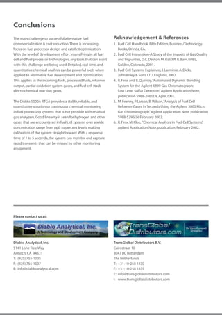 Conclusions
The main challenge to successful alternative fuel                 Acknowledgement & References
commercialization is cost reduction. There is increasing          1.	 Fuel Cell Handbook, Fifth Edition, Business/Technology
focus on fuel processor design and catalyst optimization.         	 Books, Orinda, CA.
With the level of development effort intensifying in all fuel     2.	 Fuel Cell Integration-A Study of the Impacts of Gas Quality
cell and fuel processor technologies, any tools that can assist   	 and Impurities, D.C. Dayton, M. Ratcliff, R. Bain, NREL,
with this challenge are being used. Detailed, real time, and      	 Golden, Colorado, 2001.
quantitative chemical analysis can be powerful tools when         3.	 Fuel Cell Systems Explained, J. Larminie, A. Dicks,
applied to alternative fuel development and optimization.         	 John Wiley & Sons, LTD, England, 2002.
This applies to the incoming fuels, processed fuels, reformer     4.	 R. Firor and B. Quimby, “Automated Dynamic Blending
output, partial oxidation system gases, and fuel cell stack       	 System for the Agilent 6890 Gas Chromatograph:
electrochemical reaction gases.                                   		 Low Level Sulfur Detection” Agilent Application Note,
                                                                                                    ,
                                                                  	 publication 5988-2465EN, April 2001.
The Diablo 5000A RTGA provides a stable, reliable, and            5.	 M. Feeney, P. Larson, B. Wilson, “Analysis of Fuel Cell
quantitative solution to continuous chemical monitoring           		 Reformer Gases in Seconds Using the Agilent 3000 Micro
in fuel processing systems that is not possible with residual     	 Gas Chromatograph” Agilent Application Note, publication
                                                                                             ,
gas analyzers. Good linearity is seen for hydrogen and other      	 5988-5296EN, February 2002.
gases that are encountered in fuel cell systems over a wide       6.	 R. Firor, M. Klee, “Chemical Analysis in Fuel Cell Systems”
                                                                                                                                ,
concentration range from ppb to percent levels, making            	 Agilent Application Note, publication, February 2002.
calibration of the system straightforward. With a response
time of 1 to 5 seconds, the system can monitor and capture
rapid transients that can be missed by other monitoring
equipment.




Please contact us at:




Diablo Analytical, Inc.                                           TransGlobal Distributors B.V.
5141 Lone Tree Way                                                Cairostraat 10
Antioch, CA 94531                                                 3047 BC Rotterdam
T:	 (925) 755-1005                                                The Netherlands
F:	 (925) 755-1007                                                T:	 +31-10-258 1870
E:	info@diabloanalytical.com                                      F:	 +31-10-258 1879
                                                                  E: 	info@transglobaldistributors.com
                                                                  I: 	 www.transglobaldistributors.com
 