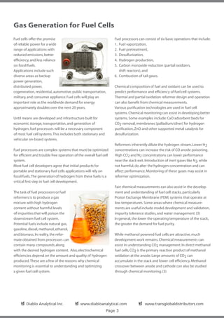 Gas Generation for Fuel Cells
Fuel cells offer the promise                                        Fuel processors can consist of six basic operations that include:
of reliable power for a wide                                        1. 	Fuel vaporization,
range of applications with                                          2. 	Fuel pretreatment,
reduced emissions, better                                           3. 	Desulfurization,
efficiency, and less reliance                                       4. 	Hydrogen production,
on fossil fuels.                                                    5. 	Carbon monoxide reduction (partial oxidizers,
Applications include such                                           		 shift reactors), and
diverse areas as backup                                             6. 	Combustion of tail gases.
power generation,
distributed power,                                                  Chemical composition of fuel and oxidant can be used to
cogeneration, residential, automotive, public transportation,       predict performance and efficiency of fuel cell systems.
military, and consumer appliance. Fuel cells will play an           Thermal and partial oxidation reformer design and operation
important role as the worldwide demand for energy                   can also benefit from chemical measurements.
approximately doubles over the next 20 years.                       Various purification technologies are used in fuel cell
                                                                    systems. Chemical monitoring can assist in developing better
Until means are developed and infrastructure built for              systems. Some examples include: CaO adsorbent beds for
economic storage, transportation, and generation of                 CO2 removal, membranes (palladium/silver) for hydrogen
hydrogen, fuel processors will be a necessary component             purification, ZnO and other supported metal catalysts for
of most fuel cell systems. This includes both stationary and        desulfurization.
vehicular on-board systems.
                                                                    Reformers inherently dilute the hydrogen stream. Lower H2
Fuel processors are complex systems that must be optimized          concentrations can increase the risk of CO anode poisoning.
for efficient and trouble free operation of the overall fuel cell   High CO2 and N2 concentrations can lower performance
system.                                                             near the stack exit. Introduction of inert gases like N2, while
Most fuel cell developers agree that initial products for           not harmful, do alter the hydrogen concentration and can
portable and stationary fuel cells applications will rely on        affect performance. Monitoring of these gases may assist in
fossil fuels. The generation of hydrogen from these fuels is a      reformer optimization.
critical first step in fuel cell development.
                                                                    Fast chemical measurements can also assist in the develop-
The task of fuel processors or fuel                                 ment and understanding of fuel cell stacks, particularly
reformers is to produce a gas                                       Proton Exchange Membrane (PEM) systems that operate at
mixture with high hydrogen                                          low temperatures. Some areas where chemical measure-
content without harmful levels                                      ments are useful include model development and validation,
of impurities that will poison the                                  impurity tolerance studies, and water management. (3)
downstream fuel cell system.                                        In general, the lower the operating temperature of the stack,
Potential fuels include natural gas,                                the greater the demand for fuel purity.
gasoline, diesel, methanol, ethanol,
and biomass. In reality, the refor-                                 While methanol powered fuel cells are attractive, much
mate obtained from processors can                                   development work remains. Chemical measurements can
contain many compounds along                                        assist in understanding CO2 management. In direct methanol
with the desired hydrogen content. Also, electrochemical            fuel cells, CO2 is the primary reaction product of methanol
efficiencies depend on the amount and quality of hydrogen           oxidation at the anode. Large amounts of CO2 can
produced. These are a few of the reasons why chemical               accumulate in the stack and lower cell efficiency. Methanol
monitoring is essential to understanding and optimizing             crossover between anode and cathode can also be studied
a given fuel cell system.                                           through chemical monitoring. (3)




    ✔
    ❏ Diablo Analytical Inc.              ✔
                                          ❏ www.diabloanalytical.com                ✔
                                                                                    ❏ www.transglobaldistributors.com
                                                               Page 3
 