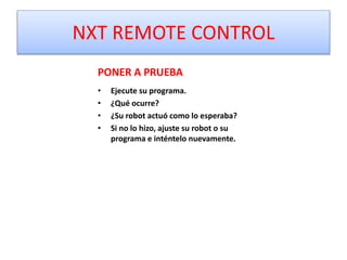 NXT REMOTE CONTROL
PONER A PRUEBA
• Ejecute su programa.
• ¿Qué ocurre?
• ¿Su robot actuó como lo esperaba?
• Si no lo hizo, ajuste su robot o su
programa e inténtelo nuevamente.