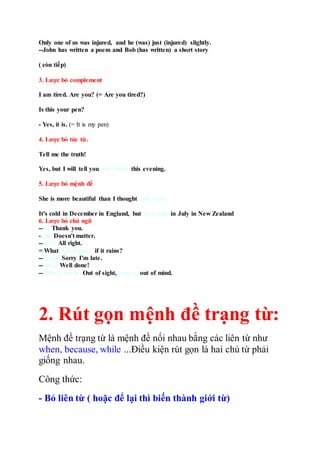 Only one of us was injured, and he (was) just (injured) slightly.
--John has written a poem and Bob (has written) a short story
( còn tiếp)
3. Lược bỏ complement
I am tired. Are you? (= Are you tired?)
Is this your pen?
- Yes, it is. (= It is my pen)
4. Lược bỏ túc từ.
Tell me the truth!
Yes, but I will tell you (the truth) this evening.
5. Lược bỏ mệnh đề
She is more beautiful than I thought (she was)
It's cold in December in England, but (it's cold) in July in New Zealand
6. Lược bỏ chủ ngữ
--(I) Thank you.
--(It) Doesn't matter.
--(It's) All right.
= What will happen if it rains?
--(I am) Sorry I'm late.
--(It is) Well done!
--(When one is) Out of sight, (one is) out of mind.
2. Rút gọn mệnh đề trạng từ:
Mệnh đề trạng từ là mệnh đề nối nhau bằng các liên từ như
when, because, while ...Điều kiện rút gọn là hai chủ từ phải
giống nhau.
Công thức:
- Bỏ liên từ ( hoặc để lại thì biến thành giới từ)
 