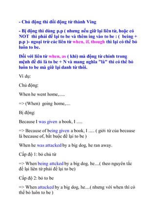 - Chủ động thì đổi động từ thành Ving
- Bị động thì dùng p.p ( nhưng nếu giữ lại liên từ, hoặc có
NOT thì phải để lại to be và thêm ing vào to be : ( being +
p.p )- ngoại trừ các liên từ when, if, though thì lại có thể bỏ
luôn to be.
Đối với liên từ when, as ( khi) mà động từ chính trong
mệnh đề đó là to be + N và mang nghĩa "là" thì có thể bỏ
luôn to be mà giữ lại danh từ thôi.
Ví dụ:
Chủ động:
When he went home,.....
=> (When) going home,....
Bị động:
Because I was given a book, I .....
=> Because of being given a book, I ..... ( giới từ của because
là because of, bắt buộc để lại to be )
When he was attacked by a big dog, he ran away.
Cấp độ 1: bỏ chủ từ
=> When being attcked by a big dog, he....( theo nguyên tắc
để lại liên từ phải để lại to be)
Cấp độ 2: bỏ to be
=> When attacked by a big dog, he....( nhưng với when thì có
thể bỏ luôn to be )
 