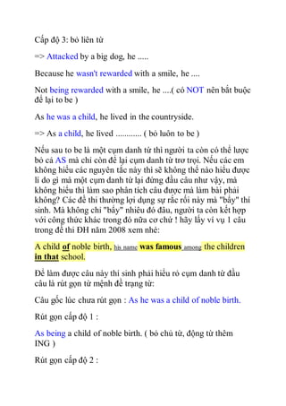 Cấp độ 3: bỏ liên từ
=> Attacked by a big dog, he .....
Because he wasn't rewarded with a smile, he ....
Not being rewarded with a smile, he ....( có NOT nên bắt buộc
để lại to be )
As he was a child, he lived in the countryside.
=> As a child, he lived ............ ( bỏ luôn to be )
Nếu sau to be là một cụm danh từ thì người ta còn có thể lược
bỏ cả AS mà chỉ còn để lại cụm danh từ trơ trọi. Nếu các em
không hiểu các nguyên tắc này thì sẽ không thể nào hiểu được
lí do gì mà một cụm danh từ lại đứng đầu câu như vậy, mà
không hiểu thì làm sao phân tích câu được mà làm bài phải
không? Các đề thi thường lợi dụng sự rắc rối này mà "bẩy" thí
sinh. Mà không chỉ "bẩy" nhiêu đó đâu, người ta còn kết hợp
với công thức khác trong đó nữa cơ chứ ! hãy lấy ví vụ 1 câu
trong đề thi ĐH năm 2008 xem nhé:
A child of noble birth, his name was famous among the children
in that school.
Để làm được câu này thí sinh phải hiểu rỏ cụm danh từ đầu
câu là rút gọn từ mệnh đề trạng từ:
Câu gốc lúc chưa rút gọn : As he was a child of noble birth.
Rút gọn cấp độ 1 :
As being a child of noble birth. ( bỏ chủ từ, động từ thêm
ING )
Rút gọn cấp độ 2 :
 