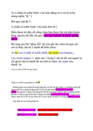 As a child of noble birth. ( bỏ luôn động từ vì nó là to be
mang nghĩa "là " )
Rút gọn cấp độ 3 :
A child of noble birth. ( bỏ luôn liên từ )
Hiểu được tới đây rồi cũng chưa làm được bài mà phải thuộc
lòng nguyên tắc khi rút gọn: chủ từ 2 mệnh đề phải giống
nhau
Rỏ ràng sau khi "phục hồi" lại câu gốc lúc chưa rút gọn các
em sẽ thấy chủ từ 2 mệnh đề khác nhau:
As he was a child of noble birth, his name was famous...
( he và his name) => phải sửa 1 trong 2 chủ từ đó, mà người ta
chỉ gạch chủ từ mệnh đề sau nên ta chọn, his name sửa
thành he
( kỳ sau: một số mẫu rút gọn khác)
Thầy ơi em bổ sung thêm tí nha
-Không phải mọi mệnh đề trạng ngữ đều có thể rút gọn được. có những mệnh đề
trạng ngữ khi ở dạng bị động thì có thể rút gọn được ( reduced in passive
only ),nhưng khi ở dạng chủ động lại thể rút gọn được.Ngược lại,có những mệnh
đề chỉ có thể rút gọn được khi ở dạng chủ động ( reduced in active only ).Ngoài ra,có
những mệnh đề có thể rút gọn được khi ở cả hai dạng chủ động và bị động ( reduced in all )
-Sau đây là các trường hợp đó
+Reduced in passive only : Once , until , whenever , where , wherever , as
+Reduced in active only : after , before , since , while
 
