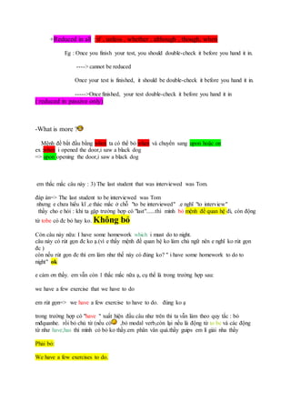 +Reduced in all : if , unless , whether , although , though, when
Eg : Once you finish your test, you should double-check it before you hand it in.
----> cannot be reduced
Once your test is finished, it should be double-check it before you hand it in.
----->Once finished, your test double-check it before you hand it in
( reduced in passive only)
-What is more ?
Mệnh đề bắt đầu bằng when ta có thể bỏ when và chuyển sang upon hoặc on
ex :when i opened the door,i saw a black dog
=> upon opening the door,i saw a black dog
em thắc mắc câu này : 3) The last student that was interviewed was Tom.
đáp án=> The last student to be interviewed was Tom
nhưng e chưa hiểu kĩ ,e thác mắc ở chỗ "to be interviewed" .e nghĩ "to interview"
thầy cho e hỏi : khi ta gặp trường hợp có "last"......thì mình bỏ mệnh đề quan hệ đi, còn động
từ tobe có đc bỏ hay ko. Không bỏ
Còn câu này nữa: I have some homework which i must do to night.
câu này có rút gọn đc ko ạ.(vì e thấy mệnh đề quan hệ ko làm chủ ngữ nên e nghĩ ko rút gọn
đc )
còn nếu rút gọn đc thì em làm như thế này có đúng ko? " i have some homework to do to
night" ok
e cảm ơn thầy. em vẫn còn 1 thắc mắc nữa ạ, cụ thể là trong trường hợp sau:
we have a few exercise that we have to do
em rút gọn=> we have a few exercise to have to do. đúng ko ạ
trong trường hợp có "have " xuất hiện đầu câu như trên thì ta vẫn làm theo quy tắc : bỏ
mđquanhe. rồi bỏ chủ từ (nếu có ,bỏ modal verb,còn lại nếu là động từ to be và các động
từ như have,has thì mình có bỏ ko thầy.em phân vân quá.thầy guips em lí giải nha thầy
Phải bỏ:
We have a few exercises to do.
 