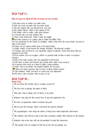 BÀI TẬP I :
Hãy rút gọn các mệnh đề tính từ trong các câu sau đây
1) We had a river in which we could swim .
2) Here are some accounts that you must check.
3) The last student that was interviewed was Tom.
4) We visited Hanoi, which is the capital of VN.
5) My father, who is a pilot, often goes abroad.
6) I was the only one who realized him.
7) I have some homework which I must do tonight.
Our solar system is in a galaxy that is called the Milky Way.
9) I was awakened by the sound of a laughter which came from the room which was next to
mine at the motel.
10) There are six reports which have to be typed today.
11) Dalat, which is best known for foreign travellers, has pleasant weather.
12) Animals that are born in a zoo generally adjust to captivity better than those that are
captured in the wild.
13) Few tourists ever see a jaguar, which is a spotted wild cat that is native to tropical
America.
14) She is the only woman who was appointed to the board.
15) The floor is dusty but I haven't got a brush with which I can sweep it.
16) A person who serves in a shop is called a shop assistant
17) John, who is my friend, has studied English for ten years.
1 There are many exercises that we have to finish before school.
19) The mistakes which you have to correct are very important.
20) We have a few exercises that we have to do.
BÀI TẬP II :
Dùng Ving
1. Do you know the teacher who is coming toward us?
→
2. The boy who is playing the piano is Bend.
→
3. That man, who is sitting next to Mary, is my uncle.
→
4. Students who play for this course have to pay the registration fee.
→
5. We have an apartment which overlooks the park.
→
6. Did you get the message which concerned the special meeting?
→
7. The psychologists who study the nature of sleep have made important discoveries.
→
8. The students who did not come to the class yesterday explain their absence to the teacher.
→
9. Students who arrive late will not be permitted to enter the classroom.
→
10. The people who are waiting for the bus in the rain are getting wet.
 