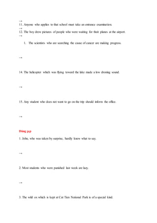 →
11. Anyone who applies to that school must take an entrance examination.
→
12. The boy drew pictures of people who were waiting for their planes at the airport.
→
1. The scientists who are searching the cause of cancer are making progress.
→
14. The helicopter which was flying toward the lake made a low droning sound.
→
15. Any student who does not want to go on the trip should inform the office.
→
Dùng p.p
1. John, who was taken by surprise, hardly knew what to say.
→
2. Most students who were punished last week are lazy.
→
3. The wild ox which is kept at Cat Tien National Park is of a special kind.
 