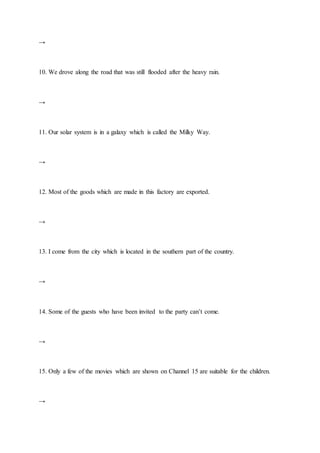→
10. We drove along the road that was still flooded after the heavy rain.
→
11. Our solar system is in a galaxy which is called the Milky Way.
→
12. Most of the goods which are made in this factory are exported.
→
13. I come from the city which is located in the southern part of the country.
→
14. Some of the guests who have been invited to the party can’t come.
→
15. Only a few of the movies which are shown on Channel 15 are suitable for the children.
→
 