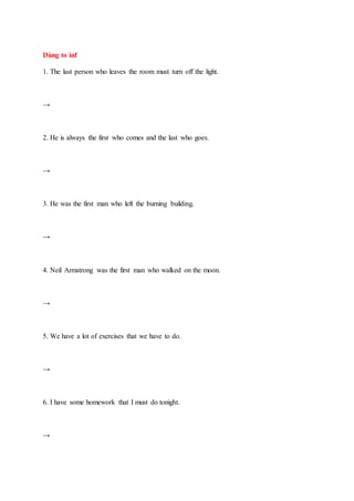 Dùng to inf
1. The last person who leaves the room must turn off the light.
→
2. He is always the first who comes and the last who goes.
→
3. He was the first man who left the burning building.
→
4. Neil Armstrong was the first man who walked on the moon.
→
5. We have a lot of exercises that we have to do.
→
6. I have some homework that I must do tonight.
→
 