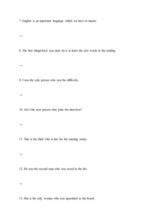 7. English is an important language which we have to master.
→
8. The first thingwhich you must do is to learn the new words in the reading.
→
9. I was the only person who saw the difficulty.
→
10. Am I the next person who joins the interview?
→
11. This is the third who is late for the meeting today.
→
12. He was the second man who was saved in the fire.
→
13. She is the only woman who was appointed to the board.
 