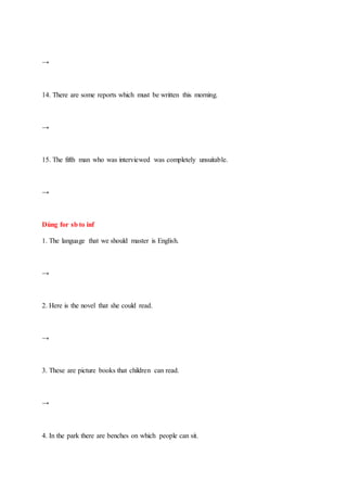 →
14. There are some reports which must be written this morning.
→
15. The fifth man who was interviewed was completely unsuitable.
→
Dùng for sb to inf
1. The language that we should master is English.
→
2. Here is the novel that she could read.
→
3. These are picture books that children can read.
→
4. In the park there are benches on which people can sit.
 