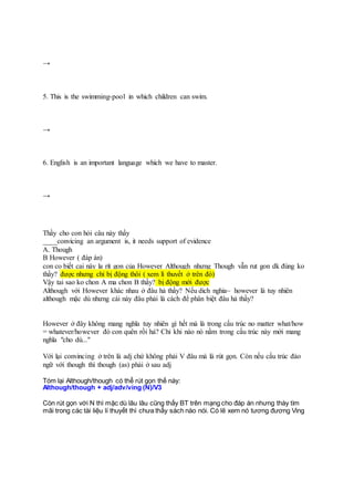 →
5. This is the swimming-pool in which children can swim.
→
6. English is an important language which we have to master.
→
Thầy cho con hỏi câu này thầy
____convicing an argument is, it needs support of evidence
A. Though
B However ( đáp án)
con co biết cai này la rít gon của However Although nhưng Though vẫn rut gon dk đúng ko
thầy? được nhưng chỉ bị động thôi ( xem lí thuyết ở trên đó)
Vậy tai sao ko chon A ma chon B thầy? bị động mới được
Although với However khác nhau ở đâu hả thầy? Nếu dich nghia~ however là tuy nhiên
although mặc dù nhưng cái này đâu phải là cách để phân biệt đâu hả thầy?
However ở đây không mang nghĩa tuy nhiên gì hết mà là trong cấu trúc no matter what/how
= whatever/however đó con quên rồi hả? Chỉ khi nào nó nằm trong cấu trúc này mới mang
nghĩa "cho dù..."
Với lại convincing ở trên là adj chứ không phải V đâu mà là rút gọn. Còn nếu cấu trúc đảo
ngữ với though thì though (as) phải ở sau adj
Tóm lại Although/though có thể rút gọn thế này:
Although/though + adj/adv/ving (N)/V3
Còn rút gọn với N thì mặc dù lâu lâu cũng thấy BT trên mạng cho đáp án nhưng thày tìm
mãi trong các tài liệu lí thuyết thì chưa thấy sách nào nói. Có lẽ xem nó tương đương Ving
 