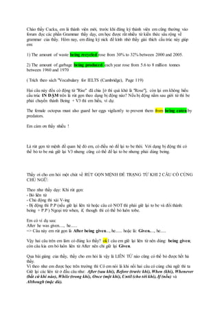 Chào thầy Cucku, em là thành viên mới, trước khi đăng ký thành viên em cũng thường vào
forum đọc các phần Grammar thầy dạy, em học được rất nhiều từ kiến thức sâu rộng về
grammar của thầy. Hôm nay, em đăng ký nick để kính nhờ thầy giải thích cấu trúc này giúp
em:
1) The amount of waste being recycled rose from 30% to 32% between 2000 and 2005.
2) The amount of garbage being produced each year rose from 5.6 to 8 million tonnes
between 1960 and 1970
( Trích theo sách "Vocabulary for IELTS (Cambridge), Page 119)
Hai câu này đều có động từ "Rise" đã chia [ở thì quá khứ là "Rose"], còn lại em không hiểu
cấu trúc IN ĐẬM trên là rút gọn theo dạng bị động nào? Nếu bị động nằm sau giới từ thì be
phải chuyển thành Being + V3 thì em hiểu, ví dụ:
The female octopus must also guard her eggs vigilantly to prevent them from being eatenby
predators.
Em cám ơn thầy nhiều !
Là rút gọn từ mệnh đề quan hệ đó em, có điều nó để lại to be thôi. Với dạng bị động thì có
thể bỏ to be mà giữ lại V3 nhưng cũng có thể để lại to be nhưng phải dùng being.
Thầy ơi cho em hỏi một chút về RÚT GỌN MỆNH ĐỀ TRẠNG TỪ KHI 2 CÂU CÓ CÙNG
CHỦ NGỮ:
Theo như thầy dạy: Khi rút gọn:
- Bỏ liên từ
- Chủ động thì xài V-ing
- Bị động thì P.P (nếu giữ lại liên từ hoặc câu có NOT thì phải giữ lại to be và đổi thành:
being + P.P ) Ngoại trừ when, if, though thì có thể bỏ luôn tobe.
Em có ví dụ sau:
After he was given...., he......
=> Câu này em rút gọn là After being given..., he...... hoặc là: Given...., he.....
Vậy hai câu trên em làm có đúng ko thầy? ok1 câu em giữ lại liên từ nên dùng: being given;
còn câu kia em bỏ luôn liên từ After nên chỉ giữ lại Given.
Qua bài giảng của thầy, thầy cho em hỏi là vậy là LIÊN TỪ nào cũng có thể bỏ được hết hả
thầy.
Vì theo như em được học trên trường thì Cô em nói là khi nối hai câu có cùng chủ ngữ thì ta
Giữ lại các liên từ ở đầu câu như: After (sau khi), Before (trước khi), When (khi), Whenever
(bất cứ khi nào), While (trong khi), Once (một khi), Until (cho tới khi), If (nếu) và
Although (mặc dù).
 