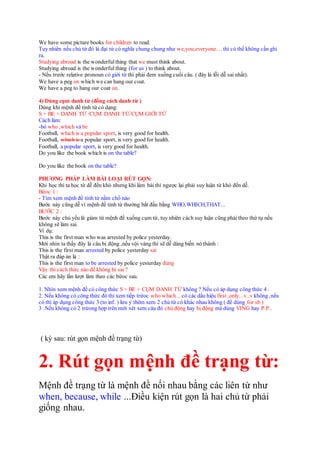 We have some picture books for children to read.
Tuy nhiên nếu chủ từ đó là đại từ có nghĩa chung chung như we,you,everyone.... thì có thể không cần ghi
ra.
Studying abroad is the wonderful thing that we must think about.
Studying abroad is the wonderful thing (for us ) to think about.
- Nếu trước relative pronoun có giới từ thì phải đem xuống cuối câu. ( đây là lỗi dễ sai nhất).
We have a peg on which we can hang our coat.
We have a peg to hang our coat on.
4) Dùng cụm danh từ (đồng cách danh từ )
Dùng khi mệnh đề tình từ có dạng:
S + BE + DANH TỪ /CỤM DANH TỪ/CỤM GIỚI TỪ
Cách làm:
-bỏ who ,which và be
Football, which is a popular sport, is very good for health.
Football, which is a popular sport, is very good for health.
Football, a popular sport, is very good for health.
Do you like the book which is on the table?
Do you like the book on the table?
PHƯƠNG PHÁP LÀM BÀI LOẠI RÚT GỌN:
Khi học thì ta học từ dễ đến khó nhưng khi làm bài thì ngược lại phải suy luận từ khó đến dễ.
Bứoc 1 :
- Tìm xem mệnh đề tính từ nằm chổ nào
Bước này cũng dễ vì mệnh đề tính từ thường bắt đầu bằng WHO,WHICH,THAT...
BƯỚC 2 :
Bước này chủ yếu là giảm từ mệnh đề xuống cụm từ, tuy nhiên cách suy luận cũng phải theo thứ tự nếu
không sẽ làm sai.
Ví dụ:
This is the first man who was arrested by police yesterday.
Mới nhìn ta thấy đây là câu bị động ,nếu vội vàng thì sẽ dễ dàng biến nó thành :
This is the first man arrested by police yesterday sai
Thật ra đáp án là :
This is the first man to be arrested by police yesterday đúng
Vậy thì cách thức nào để không bị sai ?
Các em hãy lần lượt làm theo các bứoc sau.
1. Nhìn xem mệnh đề có công thức S + BE + CỤM DANH TỪ không ? Nếu có áp dụng công thức 4 .
2. Nếu không có công thức đó thì xem tiếp trứoc who which... có các dấu hiệu first ,only...v..v không ,nếu
có thì áp dụng công thức 3 (to inf. ) lưu ý thêm xem 2 chủ từ có khác nhau không ( để dùng for sb )
3 .Nếu không có 2 trừong hợp trên mới xét xem câu đó chủ động hay bị động mà dùng VING hay P.P..
( kỳ sau: rút gọn mệnh đề trạng từ)
2. Rút gọn mệnh đề trạng từ:
Mệnh đề trạng từ là mệnh đề nối nhau bằng các liên từ như
when, because, while ...Điều kiện rút gọn là hai chủ từ phải
giống nhau.
 