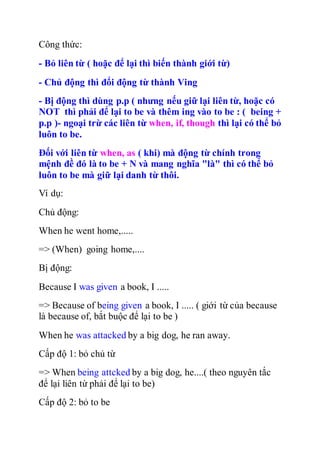 Công thức:
- Bỏ liên từ ( hoặc để lại thì biến thành giới từ)
- Chủ động thì đổi động từ thành Ving
- Bị động thì dùng p.p ( nhưng nếu giữ lại liên từ, hoặc có
NOT thì phải để lại to be và thêm ing vào to be : ( being +
p.p )- ngoại trừ các liên từ when, if, though thì lại có thể bỏ
luôn to be.
Đối với liên từ when, as ( khi) mà động từ chính trong
mệnh đề đó là to be + N và mang nghĩa "là" thì có thể bỏ
luôn to be mà giữ lại danh từ thôi.
Ví dụ:
Chủ động:
When he went home,.....
=> (When) going home,....
Bị động:
Because I was given a book, I .....
=> Because of being given a book, I ..... ( giới từ của because
là because of, bắt buộc để lại to be )
When he was attacked by a big dog, he ran away.
Cấp độ 1: bỏ chủ từ
=> When being attcked by a big dog, he....( theo nguyên tắc
để lại liên từ phải để lại to be)
Cấp độ 2: bỏ to be
 