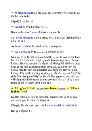 => When attacked by a big dog, he....( nhưng với when thì có
thể bỏ luôn to be )
Cấp độ 3: bỏ liên từ
=> Attacked by a big dog, he .....
Because he wasn't rewarded with a smile, he ....
Not being rewarded with a smile, he ....( có NOT nên bắt buộc
để lại to be )
As he was a child, he lived in the countryside.
=> As a child, he lived ............ ( bỏ luôn to be )
Nếu sau to be là một cụm danh từ thì người ta còn có thể lược
bỏ cả AS mà chỉ còn để lại cụm danh từ trơ trọi. Nếu các em
không hiểu các nguyên tắc này thì sẽ không thể nào hiểu được
lí do gì mà một cụm danh từ lại đứng đầu câu như vậy, mà
không hiểu thì làm sao phân tích câu được mà làm bài phải
không? Các đề thi thường lợi dụng sự rắc rối này mà "bẩy" thí
sinh. Mà không chỉ "bẩy" nhiêu đó đâu, người ta còn kết hợp
với công thức khác trong đó nữa cơ chứ ! hãy lấy ví vụ 1 câu
trong đề thi ĐH năm 2008 xem nhé:
A child of noble birth, his name was famous among the children
in that school.
Để làm được câu này thí sinh phải hiểu rỏ cụm danh từ đầu
câu là rút gọn từ mệnh đề trạng từ:
Câu gốc lúc chưa rút gọn : As he was a child of noble birth.
Rút gọn cấp độ 1 :
 