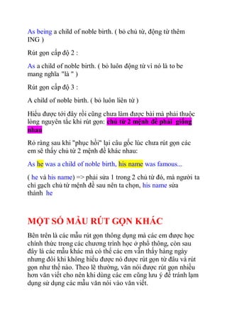 As being a child of noble birth. ( bỏ chủ từ, động từ thêm
ING )
Rút gọn cấp độ 2 :
As a child of noble birth. ( bỏ luôn động từ vì nó là to be
mang nghĩa "là " )
Rút gọn cấp độ 3 :
A child of noble birth. ( bỏ luôn liên từ )
Hiểu được tới đây rồi cũng chưa làm được bài mà phải thuộc
lòng nguyên tắc khi rút gọn: chủ từ 2 mệnh đề phải giống
nhau
Rỏ ràng sau khi "phục hồi" lại câu gốc lúc chưa rút gọn các
em sẽ thấy chủ từ 2 mệnh đề khác nhau:
As he was a child of noble birth, his name was famous...
( he và his name) => phải sửa 1 trong 2 chủ từ đó, mà người ta
chỉ gạch chủ từ mệnh đề sau nên ta chọn, his name sửa
thành he
MỘT SỐ MẪU RÚT GỌN KHÁC
Bên trên là các mẫu rút gọn thông dụng mà các em được học
chính thức trong các chương trình học ở phổ thông, còn sau
đây là các mẫu khác mà có thể các em vẫn thấy hàng ngày
nhưng đôi khi không hiểu được nó được rút gọn từ đâu và rút
gọn như thế nào. Theo lẽ thường, văn nói được rút gọn nhiều
hơn văn viết cho nên khi dùng các em cũng lưu ý để tránh lạm
dụng sử dụng các mẫu văn nói vào văn viết.
 
