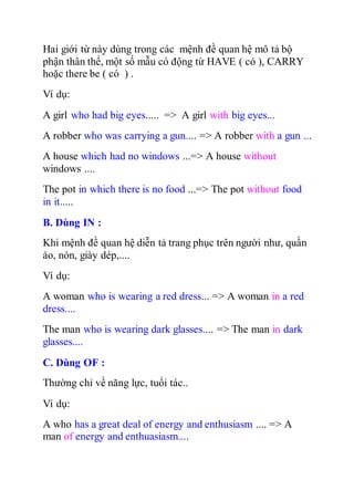 Hai giới từ này dùng trong các mệnh đề quan hệ mô tả bộ
phận thân thể, một số mẫu có động từ HAVE ( có ), CARRY
hoặc there be ( có ) .
Ví dụ:
A girl who had big eyes..... => A girl with big eyes...
A robber who was carrying a gun.... => A robber with a gun ...
A house which had no windows ...=> A house without
windows ....
The pot in which there is no food ...=> The pot without food
in it.....
B. Dùng IN :
Khi mệnh đề quan hệ diễn tả trang phục trên người như, quần
áo, nón, giày dép,....
Ví dụ:
A woman who is wearing a red dress... => A woman in a red
dress....
The man who is wearing dark glasses.... => The man in dark
glasses....
C. Dùng OF :
Thường chỉ về năng lực, tuổi tác..
Ví dụ:
A who has a great deal of energy and enthusiasm .... => A
man of energy and enthuasiasm....
 