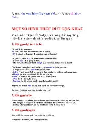 A man who was thirty-five years old... => A man of thirty-
five....
MỘT SỐ HÌNH THỨC RÚT GỌN KHÁC
Vì các mẫu rút gọn rất đa dạng nên trong phần này chủ yếu
thầy đưa ra các ví dụ minh họa để các em làm quen.
1. Rút gọn đại từ + to be
I'll go if (it is) necessary.
--If (it is) true, this will cause us a lot of trouble.
--If ( it is) not well managed, irrigation can be harmful
He glanced about as if (he was) in search of something.
--It looks as if ( it is) going to rain.
--She worked extremely hard though (she was) still rather poor in health
-We'll send an engineer over to meet you as soon as (it is) possible.
--George never speaks unless (he is) spoken to.
--Unless (I am) compelled to stay in by bad weather, I go for a walk every day.
--Though (he was ) very tired, he did not give up.
--Once ( it is) seen, the picture can never be forgotten.
--Once (he is ) there, he is lost.
--Whether (he is) waking or sleeping, he breathes noisily
Anyone, no matter who (he is), may point out our shortcomings.
(Is there) Anything you want to take with you?
2. Rút gọn to be
In our country everybody is an ordinary worker no matter what his position (is).
--She pledged to complete her father's unfinished task, whatever the task (is).
--I refuse , however favorable the conditions (are), to work there
2. Rút gọn động từ
You could have come and (you could have) told me
Jean hasn't been told, but I have (been told).
 