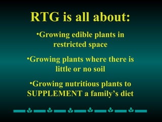 RTG is all about: Growing edible plants in restricted space Growing plants where there is little or no soil Growing nutritious plants to SUPPLEMENT a family’s diet 