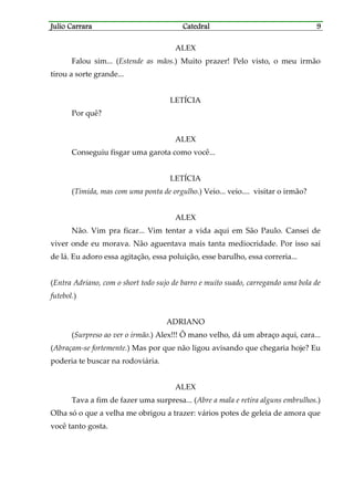 Julio CarraraJulio CarraraJulio CarraraJulio Carrara CatedralCatedralCatedralCatedral 9999
ALEX
Falou sim... (Estende as mãos.) Muito prazer! Pelo visto, o meu irmão
tirou a sorte grande...
LETÍCIA
Por quê?
ALEX
Conseguiu fisgar uma garota como você...
LETÍCIA
(Tímida, mas com uma ponta de orgulho.) Veio... veio.... visitar o irmão?
ALEX
Não. Vim pra ficar... Vim tentar a vida aqui em São Paulo. Cansei de
viver onde eu morava. Não aguentava mais tanta mediocridade. Por isso saí
de lá. Eu adoro essa agitação, essa poluição, esse barulho, essa correria...
(Entra Adriano, com o short todo sujo de barro e muito suado, carregando uma bola de
futebol.)
ADRIANO
(Surpreso ao ver o irmão.) Alex!!! Ô mano velho, dá um abraço aqui, cara...
(Abraçam-se fortemente.) Mas por que não ligou avisando que chegaria hoje? Eu
poderia te buscar na rodoviária.
ALEX
Tava a fim de fazer uma surpresa... (Abre a mala e retira alguns embrulhos.)
Olha só o que a velha me obrigou a trazer: vários potes de geleia de amora que
você tanto gosta.
 