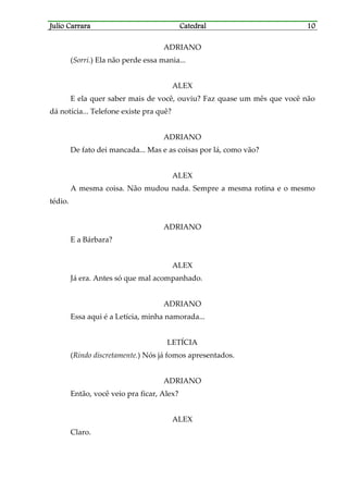 Julio CarraraJulio CarraraJulio CarraraJulio Carrara CatedralCatedralCatedralCatedral 10101010
ADRIANO
(Sorri.) Ela não perde essa mania...
ALEX
E ela quer saber mais de você, ouviu? Faz quase um mês que você não
dá notícia... Telefone existe pra quê?
ADRIANO
De fato dei mancada... Mas e as coisas por lá, como vão?
ALEX
A mesma coisa. Não mudou nada. Sempre a mesma rotina e o mesmo
tédio.
ADRIANO
E a Bárbara?
ALEX
Já era. Antes só que mal acompanhado.
ADRIANO
Essa aqui é a Letícia, minha namorada...
LETÍCIA
(Rindo discretamente.) Nós já fomos apresentados.
ADRIANO
Então, você veio pra ficar, Alex?
ALEX
Claro.
 