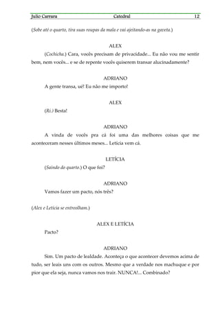 Julio CarraraJulio CarraraJulio CarraraJulio Carrara CatedralCatedralCatedralCatedral 12121212
(Sobe até o quarto, tira suas roupas da mala e vai ajeitando-as na gaveta.)
ALEX
(Cochicha.) Cara, vocês precisam de privacidade... Eu não vou me sentir
bem, nem vocês... e se de repente vocês quiserem transar alucinadamente?
ADRIANO
A gente transa, ué! Eu não me importo!
ALEX
(Ri.) Besta!
ADRIANO
A vinda de vocês pra cá foi uma das melhores coisas que me
aconteceram nesses últimos meses... Letícia vem cá.
LETÍCIA
(Saindo do quarto.) O que foi?
ADRIANO
Vamos fazer um pacto, nós três?
(Alex e Letícia se entreolham.)
ALEX E LETÍCIA
Pacto?
ADRIANO
Sim. Um pacto de lealdade. Aconteça o que acontecer devemos acima de
tudo, ser leais uns com os outros. Mesmo que a verdade nos machuque e por
pior que ela seja, nunca vamos nos trair. NUNCA!... Combinado?
 