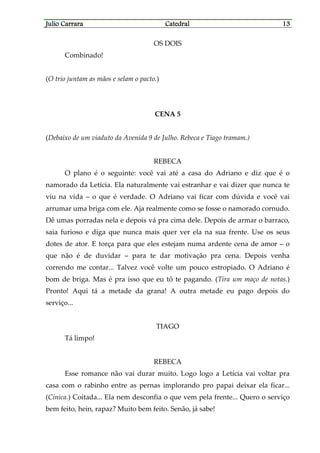 Julio CarraraJulio CarraraJulio CarraraJulio Carrara CatedralCatedralCatedralCatedral 13131313
OS DOIS
Combinado!
(O trio juntam as mãos e selam o pacto.)
CENA 5
(Debaixo de um viaduto da Avenida 9 de Julho. Rebeca e Tiago tramam.)
REBECA
O plano é o seguinte: você vai até a casa do Adriano e diz que é o
namorado da Letícia. Ela naturalmente vai estranhar e vai dizer que nunca te
viu na vida – o que é verdade. O Adriano vai ficar com dúvida e você vai
arrumar uma briga com ele. Aja realmente como se fosse o namorado cornudo.
Dê umas porradas nela e depois vá pra cima dele. Depois de armar o barraco,
saia furioso e diga que nunca mais quer ver ela na sua frente. Use os seus
dotes de ator. E torça para que eles estejam numa ardente cena de amor – o
que não é de duvidar – para te dar motivação pra cena. Depois venha
correndo me contar... Talvez você volte um pouco estropiado. O Adriano é
bom de briga. Mas é pra isso que eu tô te pagando. (Tira um maço de notas.)
Pronto! Aqui tá a metade da grana! A outra metade eu pago depois do
serviço...
TIAGO
Tá limpo!
REBECA
Esse romance não vai durar muito. Logo logo a Letícia vai voltar pra
casa com o rabinho entre as pernas implorando pro papai deixar ela ficar...
(Cínica.) Coitada... Ela nem desconfia o que vem pela frente... Quero o serviço
bem feito, hein, rapaz? Muito bem feito. Senão, já sabe!
 