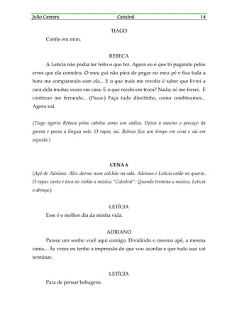 Julio CarraraJulio CarraraJulio CarraraJulio Carrara CatedralCatedralCatedralCatedral 14141414
TIAGO
Confie em mim.
REBECA
A Letícia não podia ter feito o que fez. Agora eu é que tô pagando pelos
erros que ela cometeu. O meu pai não pára de pegar no meu pé e fica toda a
hora me comparando com ela... E o que mais me revolta é saber que livrei a
cara dela muitas vezes em casa. E o que recebi em troca? Nada; só me ferrei. E
continuo me ferrando... (Pausa.) Faça tudo direitinho, como combinamos...
Agora vai.
(Tiago agarra Rebeca pelos cabelos como um sádico. Deixa à mostra o pescoço da
garota e passa a língua nele. O rapaz sai. Rebeca fica um tempo em cena e sai em
seguida.)
CENA 6
(Apê de Adriano. Alex dorme num colchão na sala. Adriano e Letícia estão no quarto.
O rapaz canta e toca no violão a música “Catedral”. Quando termina a música, Letícia
o abraça.)
LETÍCIA
Esse é o melhor dia da minha vida.
ADRIANO
Parece um sonho você aqui comigo. Dividindo o mesmo apê, a mesma
cama... Às vezes eu tenho a impressão de que vou acordar e que tudo isso vai
terminar.
LETÍCIA
Para de pensar bobagens.
 