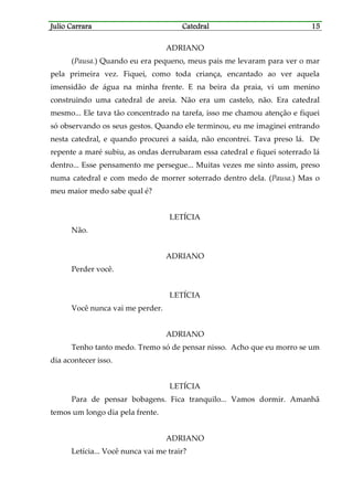 Julio CarraraJulio CarraraJulio CarraraJulio Carrara CatedralCatedralCatedralCatedral 15151515
ADRIANO
(Pausa.) Quando eu era pequeno, meus pais me levaram para ver o mar
pela primeira vez. Fiquei, como toda criança, encantado ao ver aquela
imensidão de água na minha frente. E na beira da praia, vi um menino
construindo uma catedral de areia. Não era um castelo, não. Era catedral
mesmo... Ele tava tão concentrado na tarefa, isso me chamou atenção e fiquei
só observando os seus gestos. Quando ele terminou, eu me imaginei entrando
nesta catedral, e quando procurei a saída, não encontrei. Tava preso lá. De
repente a maré subiu, as ondas derrubaram essa catedral e fiquei soterrado lá
dentro... Esse pensamento me persegue... Muitas vezes me sinto assim, preso
numa catedral e com medo de morrer soterrado dentro dela. (Pausa.) Mas o
meu maior medo sabe qual é?
LETÍCIA
Não.
ADRIANO
Perder você.
LETÍCIA
Você nunca vai me perder.
ADRIANO
Tenho tanto medo. Tremo só de pensar nisso. Acho que eu morro se um
dia acontecer isso.
LETÍCIA
Para de pensar bobagens. Fica tranquilo... Vamos dormir. Amanhã
temos um longo dia pela frente.
ADRIANO
Letícia... Você nunca vai me trair?
 