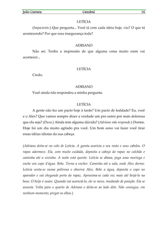 Julio CarraraJulio CarraraJulio CarraraJulio Carrara CatedralCatedralCatedralCatedral 16161616
LETÍCIA
(Impaciente.) Que pergunta... Você tá com cada ideia hoje, viu? O que tá
acontecendo? Por que essa insegurança toda?
ADRIANO
Não sei. Tenho a impressão de que alguma coisa muito ruim vai
acontecer...
LETÍCIA
Credo.
ADRIANO
Você ainda não respondeu a minha pergunta.
LETÍCIA
A gente não fez um pacto hoje à tarde? Um pacto de lealdade? Eu, você
e o Alex? Que vamos sempre dizer a verdade um pro outro por mais dolorosa
que ela seja? (Dura.) Ainda tem alguma dúvida? (Adriano não responde.) Dorme.
Hoje foi um dia muito agitado pra você. Um bom sono vai fazer você tirar
essas idéias idiotas da sua cabeça.
(Adriano deita-se no colo de Letícia. A garota acaricia o seu rosto e seus cabelos. O
rapaz adormece. Ela, com muito cuidado, deposita a cabeça do rapaz no colchão e
caminha até a cozinha. A noite está quente. Letícia se abana, pega uma moringa e
enche um copo d’água. Bebe. Torna a encher. Caminha até a sala, onde Alex dorme.
Letícia senta-se numa poltrona e observa Alex. Bebe a água, deposita o copo no
aparador e vai chegando perto do rapaz. Aproxima-se cada vez mais até beijá-lo na
boca. O beijo é suave. Quando vai acariciá-lo, ele se mexe, mudando de posição. Ela se
assusta. Volta para o quarto de Adriano e deita-se ao lado dele. Não consegue, em
nenhum momento, pregar os olhos.)
 