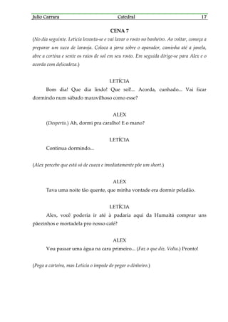 Julio CarraraJulio CarraraJulio CarraraJulio Carrara CatedralCatedralCatedralCatedral 17171717
CENA 7
(No dia seguinte. Letícia levanta-se e vai lavar o rosto no banheiro. Ao voltar, começa a
preparar um suco de laranja. Coloca a jarra sobre o aparador, caminha até a janela,
abre a cortina e sente os raios de sol em seu rosto. Em seguida dirige-se para Alex e o
acorda com delicadeza.)
LETÍCIA
Bom dia! Que dia lindo! Que sol!... Acorda, cunhado... Vai ficar
dormindo num sábado maravilhoso como esse?
ALEX
(Desperta.) Ah, dormi pra caralho! E o mano?
LETÍCIA
Continua dormindo...
(Alex percebe que está só de cueca e imediatamente põe um short.)
ALEX
Tava uma noite tão quente, que minha vontade era dormir peladão.
LETÍCIA
Alex, você poderia ir até à padaria aqui da Humaitá comprar uns
pãezinhos e mortadela pro nosso café?
ALEX
Vou passar uma água na cara primeiro... (Faz o que diz. Volta.) Pronto!
(Pega a carteira, mas Letícia o impede de pegar o dinheiro.)
 