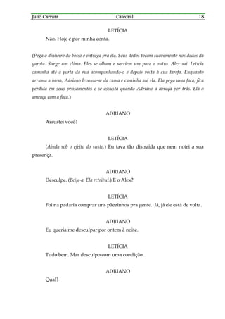 Julio CarraraJulio CarraraJulio CarraraJulio Carrara CatedralCatedralCatedralCatedral 18181818
LETÍCIA
Não. Hoje é por minha conta.
(Pega o dinheiro do bolso e entrega pra ele. Seus dedos tocam suavemente nos dedos da
garota. Surge um clima. Eles se olham e sorriem um para o outro. Alex sai. Letícia
caminha até a porta da rua acompanhando-o e depois volta à sua tarefa. Enquanto
arruma a mesa, Adriano levanta-se da cama e caminha até ela. Ela pega uma faca, fica
perdida em seus pensamentos e se assusta quando Adriano a abraça por trás. Ela o
ameaça com a faca.)
ADRIANO
Assustei você?
LETÍCIA
(Ainda sob o efeito do susto.) Eu tava tão distraída que nem notei a sua
presença.
ADRIANO
Desculpe. (Beija-a. Ela retribui.) E o Alex?
LETÍCIA
Foi na padaria comprar uns pãezinhos pra gente. Já, já ele está de volta.
ADRIANO
Eu queria me desculpar por ontem à noite.
LETÍCIA
Tudo bem. Mas desculpo com uma condição...
ADRIANO
Qual?
 