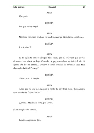 Julio CarraraJulio CarraraJulio CarraraJulio Carrara CatedralCatedralCatedralCatedral 21212121
ALEX
Cheguei...
LETÍCIA
Por que voltou logo?
ALEX
Não tava com saco pra ficar correndo no campo disputando uma bola...
LETÍCIA
E o Adriano?
ALEX
Ta lá jogando com os amigos dele. Pediu pra eu te avisar que ele vai
demorar. Isso não é de hoje. Quando ele pega uma bola de futebol não há
quem tire ele do campo... (Percebe os olhos inchados da menina.) Você tava
chorando, Letícia? Por quê?
LETÍCIA
Não é choro, é alergia...
ALEX
Acha que eu sou tão ingênuo a ponto de acreditar nisso? Sou caipira,
mas nem tanto. O que houve?
LETÍCIA
(Carente.) Me abrace forte, por favor...
(Alex abraça-a com ternura.)
ALEX
Pronto... Agora me diz...
 