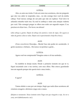 Julio CarraraJulio CarraraJulio CarraraJulio Carrara CatedralCatedralCatedralCatedral 23232323
LETÍCIA
Alex, eu amo seu irmão. E não sei como isso aconteceu, não me pergunte
que não vou saber te responder, mas... eu não consigo tirar você da minha
cabeça. Você mexeu comigo de um jeito que não sei explicar. Você deve tá
achando estranho tudo isso. Eu mal te conheço e sinto uma atração violenta
por você. Não consegui pregar os olhos essa noite um segundo sequer. E eu
precisava te dizer isso... Por favor, me abrace!
(Alex abraça a garota. Depois do abraço ela acaricia o rosto do rapaz. Ele segura as
mãos da garota e alisa-se nelas. Depois vai se aproximando e beija-lhe a boca.)
ALEX
(Toma consciência.) Desculpa... Merda! Isso não podia ter acontecido. A
gente sacaneou o Adriano... Ele nunca vai perdoar a gente...
LETÍCIA
Agora você me compreende? Imagine como eu tô me sentindo...
ALEX
Eu também te desejo muito. Desde o primeiro instante em que te vi,
fiquei encantado com o teu sorriso, com seus olhos. Mas estava guardando
isso em segredo porque não queria trair o meu irmão...
LETÍCIA
E agora?
ALEX
Vamos abafar o caso por um tempo, fingir que nada disso aconteceu até
criarmos coragem e abrirmos o jogo com o mano.
(Beijam-se novamente. Nesse instante entra Tiago sem que ninguém o veja. Ao ver a
cena, sorri diabolicamente e sai.)
 