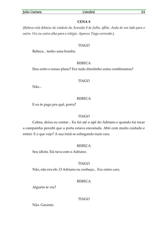 Julio CarraraJulio CarraraJulio CarraraJulio Carrara CatedralCatedralCatedralCatedral 24242424
CENA 8
(Rebeca está debaixo do viaduto da Avenida 9 de Julho, aflita. Anda de um lado para o
outro. Vez ou outra olha para o relógio. Aparece Tiago correndo.)
TIAGO
Rebeca... tenho uma bomba.
REBECA
Deu certo o nosso plano? Fez tudo direitinho como combinamos?
TIAGO
Não...
REBECA
E eu te pago pra quê, porra?
TIAGO
Calma, deixa eu contar... Eu fui até o apê do Adriano e quando fui tocar
a campainha percebi que a porta estava encostada. Abri com muito cuidado e
entrei. E o que vejo? A sua irmã se esfregando num cara.
REBECA
Seu idiota. Ela tava com o Adriano.
TIAGO
Não, não era ele. O Adriano eu conheço... Era outro cara.
REBECA
Alguém te viu?
TIAGO
Não. Garanto.
 
