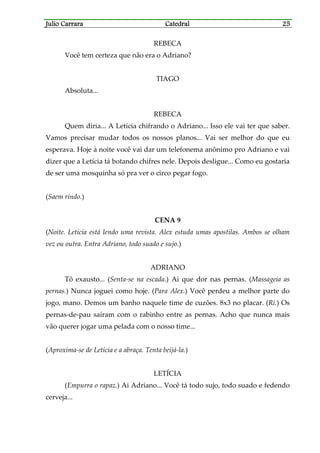 Julio CarraraJulio CarraraJulio CarraraJulio Carrara CatedralCatedralCatedralCatedral 25252525
REBECA
Você tem certeza que não era o Adriano?
TIAGO
Absoluta...
REBECA
Quem diria... A Letícia chifrando o Adriano... Isso ele vai ter que saber.
Vamos precisar mudar todos os nossos planos... Vai ser melhor do que eu
esperava. Hoje à noite você vai dar um telefonema anônimo pro Adriano e vai
dizer que a Letícia tá botando chifres nele. Depois desligue... Como eu gostaria
de ser uma mosquinha só pra ver o circo pegar fogo.
(Saem rindo.)
CENA 9
(Noite. Letícia está lendo uma revista. Alex estuda umas apostilas. Ambos se olham
vez ou outra. Entra Adriano, todo suado e sujo.)
ADRIANO
Tô exausto... (Senta-se na escada.) Ai que dor nas pernas. (Massageia as
pernas.) Nunca joguei como hoje. (Para Alex.) Você perdeu a melhor parte do
jogo, mano. Demos um banho naquele time de cuzões. 8x3 no placar. (Ri.) Os
pernas-de-pau saíram com o rabinho entre as pernas. Acho que nunca mais
vão querer jogar uma pelada com o nosso time...
(Aproxima-se de Letícia e a abraça. Tenta beijá-la.)
LETÍCIA
(Empurra o rapaz.) Ai Adriano... Você tá todo sujo, todo suado e fedendo
cerveja...
 