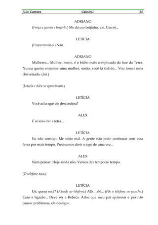 Julio CarraraJulio CarraraJulio CarraraJulio Carrara CatedralCatedralCatedralCatedral 26262626
ADRIANO
(Força a garota a beijá-lo.) Me dá um beijinho, vai. Um só...
LETÍCIA
(Empurrando-o.) Não.
ADRIANO
Mulheres... Mulher, mano, é o bicho mais complicado da face da Terra.
Nunca queira entender uma mulher, senão, você tá fodido... Vou tomar uma
chuveirada. (Sai.)
(Letícia e Alex se aproximam.)
LETÍCIA
Você acha que ele desconfiou?
ALEX
É só não dar a letra...
LETÍCIA
Eu não consigo. Me sinto mal. A gente não pode continuar com essa
farsa por mais tempo. Precisamos abrir o jogo de uma vez...
ALEX
Nem pensar. Hoje ainda não. Vamos dar tempo ao tempo.
(O telefone toca.)
LETÍCIA
Ué, quem será? (Atende ao telefone.) Alô... alô... (Põe o telefone no gancho.)
Caiu a ligação... Deve ser a Rebeca. Acho que meu pai apareceu e pra não
causar problemas, ela desligou.
 