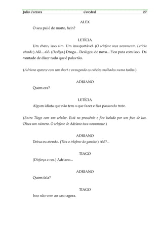 Julio CarraraJulio CarraraJulio CarraraJulio Carrara CatedralCatedralCatedralCatedral 27272727
ALEX
O seu pai é de morte, hein?
LETÍCIA
Um chato, isso sim. Um insuportável. (O telefone toca novamente. Letícia
atende.) Alô... alô. (Desliga.) Droga... Desligou de novo... Fico puta com isso. Dá
vontade de dizer tudo que é palavrão.
(Adriano aparece com um short e enxugando os cabelos molhados numa toalha.)
ADRIANO
Quem era?
LETÍCIA
Algum idiota que não tem o que fazer e fica passando trote.
(Entra Tiago com um celular. Está no proscênio e fica isolado por um foco de luz.
Disca um número. O telefone de Adriano toca novamente.)
ADRIANO
Deixa eu atendo. (Tira o telefone do gancho.) Alô?...
TIAGO
(Disfarça a voz.) Adriano...
ADRIANO
Quem fala?
TIAGO
Isso não vem ao caso agora.
 